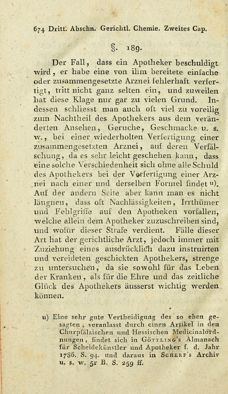 §. 189. Der Fall, dass ein Apotheker beschuldigt wird, er habe eine von ihm bereitete einfache oder zusammengesetzte Arznei fehlerhaft verfer- tigt, tritt nicht ganz selten ein, und zuweilen hat diese Klage nur gar zu vielen Grund. In- dessen schliesst man auch oft viel zu voreilig zum Nachtheil des Apothekers aus dem verän- derten Ansehen, Gerüche, Geschmacke u. s. w., bei einer wiederholten Verfertigung einer zusammengesetzten Arznei, auf deren Verfäl- schung, da es sehr leichrgeschehen kann, dass feine solche Verschiedenheit sich ohne alle Schuld des Apothekers bei der V^-rfertigung einer Arz- .nei nach einer und derselben Formel findet). Auf der andern Seite aber kann man es nicht läugnen, dass oft Nachlässigkeiten, Irrthümer und Fehlgriite auf den Apotheken vorfallen, welche allein dem Apotheker zuzuschreiben sind, und wofür dieser Strafe verdient. Fälle dieser Art hat der gerichtliche xArzt, jedoch immer mit Zuziehung eines ausdrücklich dazu instruirten und vereideten geschickten Apothekers, strenge zu untersuchen, da sie sowohl für das Leben der Kranken, als für die Ehre und das zeitliche . Glück des Apothekers äusserst wichtig werden können. u) Eine sehr gute Vertheicligung des so eben ge- sagten , veranlasst durch einen Artikel in den Churpfälzischen und Hessischen Medicinalord- nungen, findet sich in Göttling-'s Almanach für Scheidekünstler und Apotheker f. d. Jahr 17S6. S. 94. und daraus in Scherp's Archiv u. s. w. 5r B. S. 259 ff.