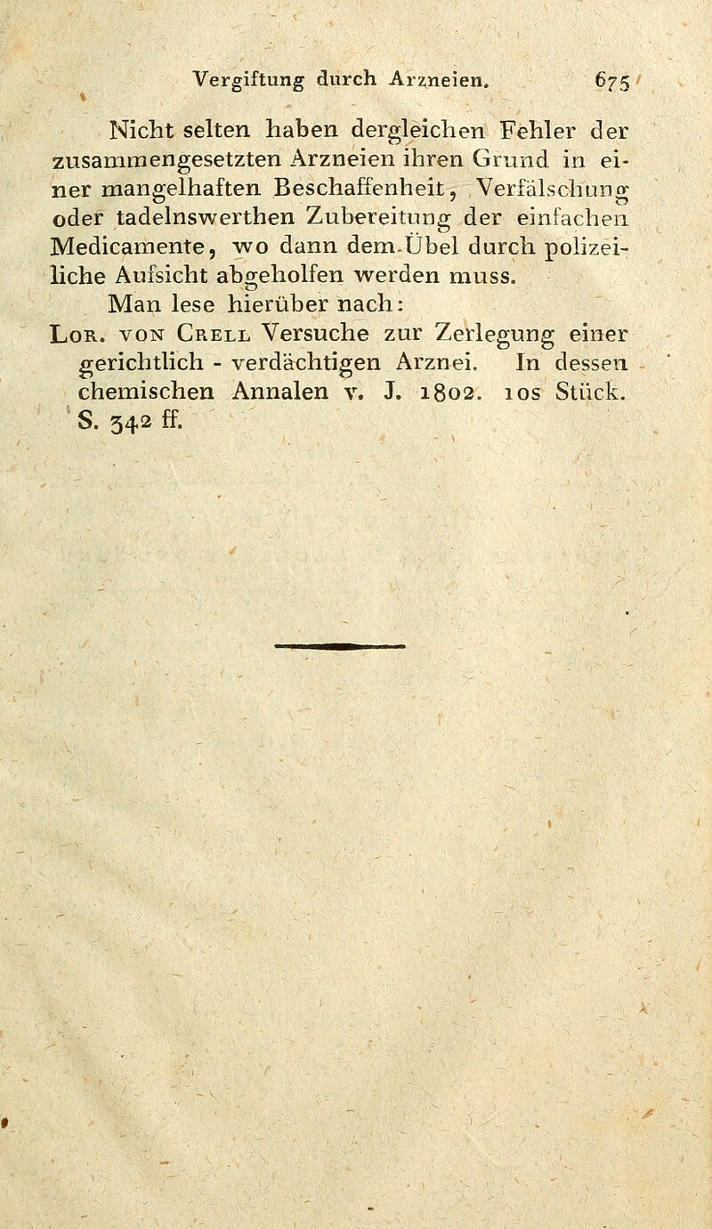 Nicht selten haben dergleichen Fehler der zusammengesetzten Arzneien ihren Grund in ei- ner man£!;elhaften Beschaffenheit, Verfälschunop oder tadelnswerthen Zubereitung der einfachen Medicamente, wo dann dem.Übel durch polizei- liche Aufsicht abgeholfen werden muss. Man lese hierüber nach: LoR. VON Grell Versuche zur Zerlegung einer gerichtlich - verdächtigen Arznei. In dessen chemischen Annalen v. J. 1802. 10s Stück. S. 542 ff.