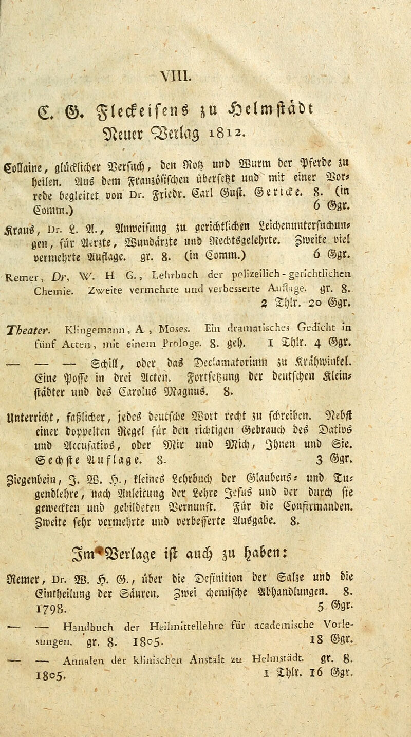 VIII. ^Imx ^txi({Q 1812. mme, oIücEIic^er SSerfuc^; tjeit 9?oß unb 2Burm bcr ^ferbe ju Delkn. 21ug bem Si'aiuöfifcDeH übet'fc^t unb mit emsr 23or? rebe begleitet »on Dr. Sriebr. gail @wjt. ©encfe. 8. (m eomm.) 6 ©gr. Ätau^, Dr. £. 21., 9In«3eifmi9 m geriditliAtfn £eicl)eninttcrfu*uiu gen, füf Qla-5te, 2Bunbflr5te unb OTect>t^ge(eI)Vtc. pmti ml muKljxU aniflage. st. 8. (in Q.mm.) 6 ©gr. Remer, Dr, W. H G., Lehrbuch der polizeilich-gerichtlichen Chemie. Zweite vermehrte und verbesserte Auflige. f^t. g. 2 Zl^iX. 20 ®9C. Theatef. Künoemann, A , Moses. Ein dramatisches GeiJicht in fünf Acten, mit einem Prologe, g. Set). I Zl)it. 4 ©gl*. — — — @*i[I, übci; ba^ DfcUmaforiimt 5u ^i'al)wuifcl. dm «pojTc in brci Olctcn. gortfc^ung bcr beutfc^cn ^lein# jtdbtcc uub beö eat'oUiö gjfasnu^. 8. «ntmicf)t, fflplicfcei;, \tM iantf^e ®oit i'fctt jii fdirdbcn. TaH einet bDppeltcn IRegel für beu victtiflcii ©ebraucö beö Satiuö unb ölccufatlüö, obe«: 9jtii; uub s)}?lclj, 3l)neu unb ©ie. @ect»j!e öluflage. 8- 3 ©gr. ^iegenbein, 3. 2B. i?., fK'incö Scijrbud) ber ©lauten^-- unb 'Ztn 0enbIe{)ve/nncö 3!n(ciaing bct Mm '^c[ii§ u»b Der burcSj fte ßen)ecEten uub gebilbsteti 2>ctnunft. 'S^n bte (Soufifmanben. 5tt)eite feljr »enticljrte uub uerbejferte i^uögabe. 8. SJemcr, Dr. ss. ^. ©., über bic ©efinitton ber ©atjc unb bie (5lnr{)d(ung bcr ©anrcn. p\m djcmifc^c gjb^anblungen. 8. 1798. 5 ®9f- —- — Handbuch der Heihnittellehre für academische Vorle- sungen, 'gr. 8- i8o5- ^S ©gr. •— — Annalen der kliniscl:en Anstalt zu Helmsrädt. gr. g. 1805. 1 'il)5v. 16 @gv.
