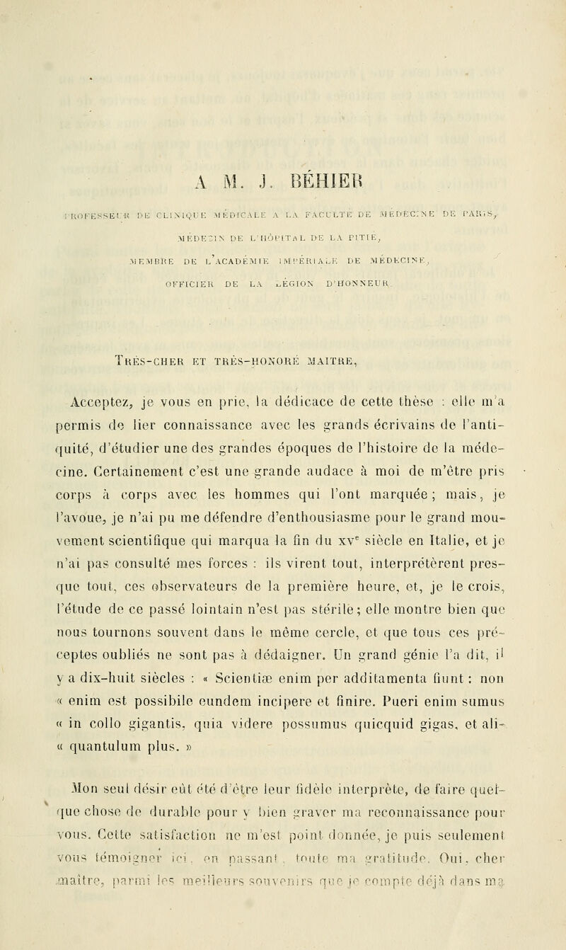 KOKESSKl'U Pli CLINIQUE MIÎDICALE A LA. FACULTE DE AIEDËCINE DE i^AKl .MÉDECIN pE L'HÔPITAL DE LA PITIE^ AJE^rBKE DE l'académie IM'.'ÉRIALK DE MÉDKCIME, OFFICIER DE LA X.ÉGTON D'HONNEUK,, Très-cher et très-honoré maître, Acceptez, je vous en prie, la dédicace de cette thèse : elle m'a permis de lier connaissance avec les grands écrivains de l'anti- quité, d'étudier une des grandes époques de l'histoire de la méde- cine. Certainement c'est une grande audace à moi de m'etre pris corps à corps avec les hommes qui l'ont marquée; mais, je l'avoue, je n'ai pu me défendre d'enthousiasme pour le grand mou- vement scientifique qui marqua la fin du xv* siècle en Italie, et je n'ai pas consulté mes forces : ils virent tout, interprétèrent pres- que tout, ces observateurs de la première heure, et, je le crois, l'étude de ce passé lointain n'est pas stérile; elle montre bien que nous tournons souvent dans le même cercle, et que tous ces pré- ceptes oubliés ne sont pas à dédaigner. Un grand génie l'a dit, il va dix-huit siècles : « Scientise enim per additamenta fiunt : non « enim est possibile eundem incipere et finire. Pueri enim sumus « in collo gigantis, quia videre possumus quicquid gigas, et ali- « quantulum plus. » Mon seul désir eût été d'être leur fidèle interprète, de faire quel- que chose de durable pour y bien graver ma reconnaissance pour vous. Cette satisfaction ne m'est point donnée, je puis seulement vous témoigner ici. en passant, \ou\p mn gratitude. Oui, cher .aiaîîre, parmi les meirieurs souvenirs que j' compte dcJ8 dans m.g.