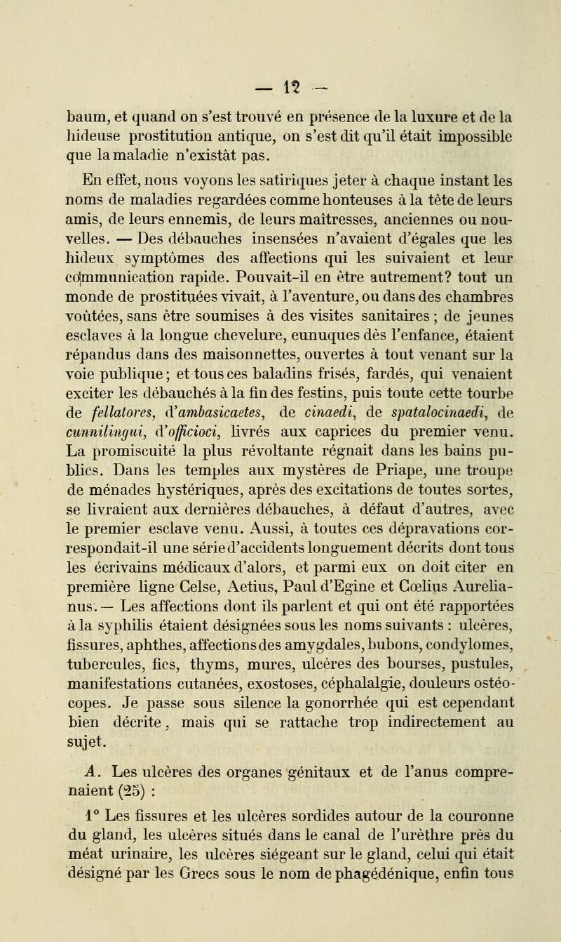 — 1^ - baum, et quand on s'est trouvé en présence de la luxure et de la hideuse prostitution antique, on s'est dit qu'il était impossible que la maladie n'existât pas. En effet, nous voyons les satiriques jeter à chaque instant les noms de maladies regardées comme honteuses à la tête de leurs amis, de leurs ennemis, de leurs maîtresses, anciennes ou nou- velles. — Des débauches insensées n'avaient d'égales que les hideux symptômes des affections qui les suivaient et leur cd|mmunication rapide. Pouvait-il en être autrement? tout un monde de prostituées vivait, à l'aventure, ou dans des chambres voûtées, sans être soumises à des visites sanitaires ; de jeunes esclaves à la longue chevelure, eunuques dès l'enfance, étaient répandus dans des maisonnettes, ouvertes à tout venant sur la voie pubhque ; et tous ces baladins frisés, fardés, qui venaient exciter les débauchés à la fin des festins, puis toute cette tourbe de fellalores, d'ambasicaetes, de cinaedi, de spatalocinaedi, de cunnilingui, d'officioci, livrés aux caprices du premier venu. La promiscuité la plus révoltante régnait dans les bains pu- blics. Dans les temples aux mystères de Priape, une troupe de ménades hystériques, après des excitations de toutes sortes, se livraient aux dernières débauches, à défaut d'autres, avec le premier esclave venu. Aussi, à toutes ces dépravations cor- respondait-il une série d'accidents longuement décrits dont tous les écrivains médicaux d'alors, et parmi eux on doit citer en première ligne Gelse, Aetius, Paul d'Egine et Gœlius Aurelia- nus. — Les affections dont ils parlent et qui ont été rapportées à la syphihs étaient désignées sous les noms suivants : ulcères, fissures, aphthes, affections des amygdales, bubons, condylomes, tubercules, fies, thyms, mures, ulcères des bourses, pustules, manifestations cutanées, exostoses, céphalalgie, douleurs ostéo- copes. Je passe sous silence la gonorrhée qui est cependant bien décrite, mais qui se rattache trop indirectement au sujet. A. Les ulcères des organes génitaux et de l'anus compre- naient (25) : 1° Les fissures et les ulcères sordides autour de la couronne du gland, les ulcères situés dans le canal de l'urèthre près du méat urinaire, les ulcères siégeant sur le gland, celui qui était désigné par les Grecs sous le nom de phagédénique, enfin tous