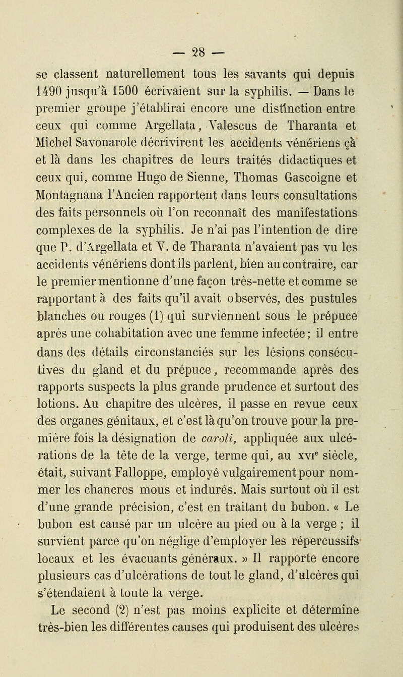 se classent naturellement tous les savants qui depuis 1490 jusqu'à 1500 écrivaient sur la syphilis. — Dans le premier groupe j'établirai encore une distinction entre ceux qui comme Argellata, Valescus de Tharanta et Michel Savonarole décrivirent les accidents vénériens çà et là dans les chapitres de leurs traités didactiques et ceux qui, comme Hugo de Sienne, Thomas Gascoigne et Montagnana l'Ancien rapportent dans leurs consultations des faits personnels où l'on reconnaît des manifestations complexes de la syphilis. Je n'ai pas l'intention de dire que P. d'Argellata et V. de Tharanta n'avaient pas vu les accidents vénériens dont ils parlent, bien au contraire, car le premier mentionne d'une façon très-nette et comme se rapportant à des faits qu'il avait observés, des pustules blanches ou rouges (1) qui surviennent sous le prépuce après une cohabitation avec une femme infectée ; il entre dans des détails circonstanciés sur les lésions consécu- tives du gland et du prépuce, recommande après des rapports suspects la plus grande prudence et surtout des lotions. Au chapitre des ulcères, il passe en revue ceux des organes génitaux, et c'est là qu'on trouve pour la pre- mière fois la désignation de caroli, appliquée aux ulcé- rations de la tête de la verge, terme qui, au xvi® siècle, était, suivant Falloppe, employé vulgairement pour nom- mer les chancres mous et indurés. Mais surtout où il est d'une grande précision, c'est en traitant du bubon. « Le bubon est causé par un ulcère au pied ou à la verge ; il survient parce qu'on néglige d'employer les répercussifs locaux et les évacuants généraux. )> Il rapporte encore plusieurs cas d'ulcérations de tout le gland, d'ulcères qui s'étendaient à toute la verge. Le second (2) n'est pas moins explicite et détermine très-bien les différentes causes qui produisent des ulcères