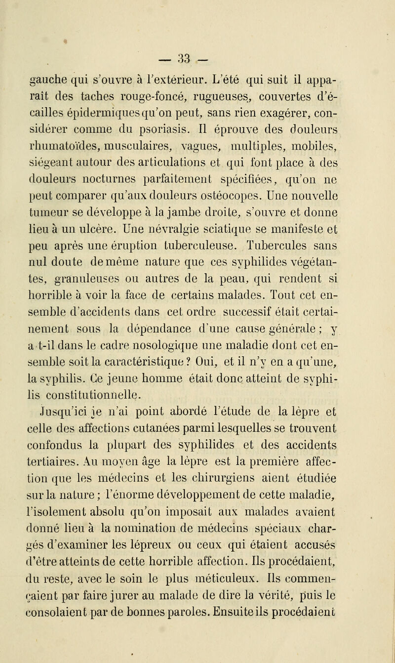 gauche qui s'ouvre à l'extérieur. L'été qui suit il appa- raît des taches rouge-foncé, rugueuses, couvertes d'é- cailles épidermiques qu'on peut, sans rien exagérer, con- sidérer comme du psoriasis. Il éprouve des douleurs rhumatoïdes, musculaires, vagues, multiples, mobiles, siégeant autour des articulations et qui font place à des douleurs nocturnes parfaitement spécifiées, qu'on ne peut comparer qu'aux douleurs ostéocopes. Une nouvelle tumeur se développe à la jambe droite, s'ouvre et donne lieu à un ulcère. Une névralgie sciatique se manifeste et peu après une éruption tuberculeuse. Tubercules sans nul doute de même nature que ces syphilides végétan- tes, granuleuses ou autres de la peau, qui rendent si horrible à voir la face de certains malades. Tout cet en- semble d'accidents dans cet ordre successif était certai- nement sous la dépendance d'une cause générale ; y at-il dans le cadre nosologique une maladie dont cet en- semble soit la caractéristique ? Oui, et il n'y en a qu'une, la syphihs. Ce jeune homme était donc atteint de syphi- lis constitutionnelle. Jusqu'ici je n'ai point abordé l'étude de la lèpre et celle des affections cutanées parmi lesquelles se trouvent confondus la plupart des syphilides et des accidents tertiaires. Au moyen âge la lèpre est la première affec- tion que les médecins et les chirurgiens aient étudiée sur la nature ; l'énorme développement de cette maladie, l'isolement absolu qu'on imposait aux malades avaient donné lieu à la nomination de médecins spéciaux char- gés d'examiner les lépreux ou ceux qui étaient accusés d'être atteints de cette horrible affection. Ils procédaient, du reste, avec le soin le plus méticuleux. Ils commen- çaient par faire jurer au malade de dire la vérité, puis le consolaient par de bonnes paroles. Ensuite ils procédaient