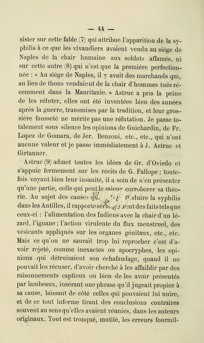 sister sur cette fal>le (7) qui attribue Tapparition de la sy- pliilis à ce que les vivandiers avaient vendu au siège de Naples de la chair hnmaine aux soldats affamés, ni sur cette autre (8) qui n'est que la première perfection- née : « Au siège de Naples, il y avait des marchands qui, au lieu de thons vendaient de la chair d'hommes tués ré- cemment dans la Mauritanie. » Astruc a pris la peine de les réfuter, elles ont été inventées bien des années après la guerre, transmises par la tradition, et leur gros- sière fausseté ne mérite pas une réfutation. Je passe to- talement sous silence les opinions de Guichardin, de Fr. Lopez de Gomara, de Jer. Benzoni, etc., etc., qui n'ont aucune valeur et je passe immédiatement à J. Astruc et Girtanner. Astruc (9) admet toutes les idées de Gr. d'Oviedo et s'appuie fermement sur les récits de G. Fallope ; toute- fois voyant bien leur insanité, il a soin de n'en présenter qu'une partie, celle qui peut le miei>v corroborer sa théo- rie. Au sujet des causes qiî^ ^^/ roduire la syphilis dans les Antilles, il rapporteséi^t>.^\^ lOnt des faitstelsque ceux-ci : l'alimentation des Indiens avec la chair d'un lé- zard, l'iguane ; l'action virulente du flux menstruel, des vésicants appliqués sur les organes génitaux, etc., etc. Mais ce qu'on ne saurait trop lui reprocher c'est d'a- voir rejeté, comme inexactes ou apocryphes, les opi- nions qui détruisaient son échafaudage, quand il ne pouvait les récuser, d'avoir cherché à les affaiblir par des raisonnements captieux ou bien de les avoir présentés par lambeaux, insérant une phrase qu'il jugeait propice à sa cause, laissant de côté celles qui pouvaient lui nuire, et de ce tout informe tirant des conclusions contraires souvent au sens qu'elles avaient réunies, dans les auteurs originaux. Tout est tronqué, mutilé, les erreurs fourmil-