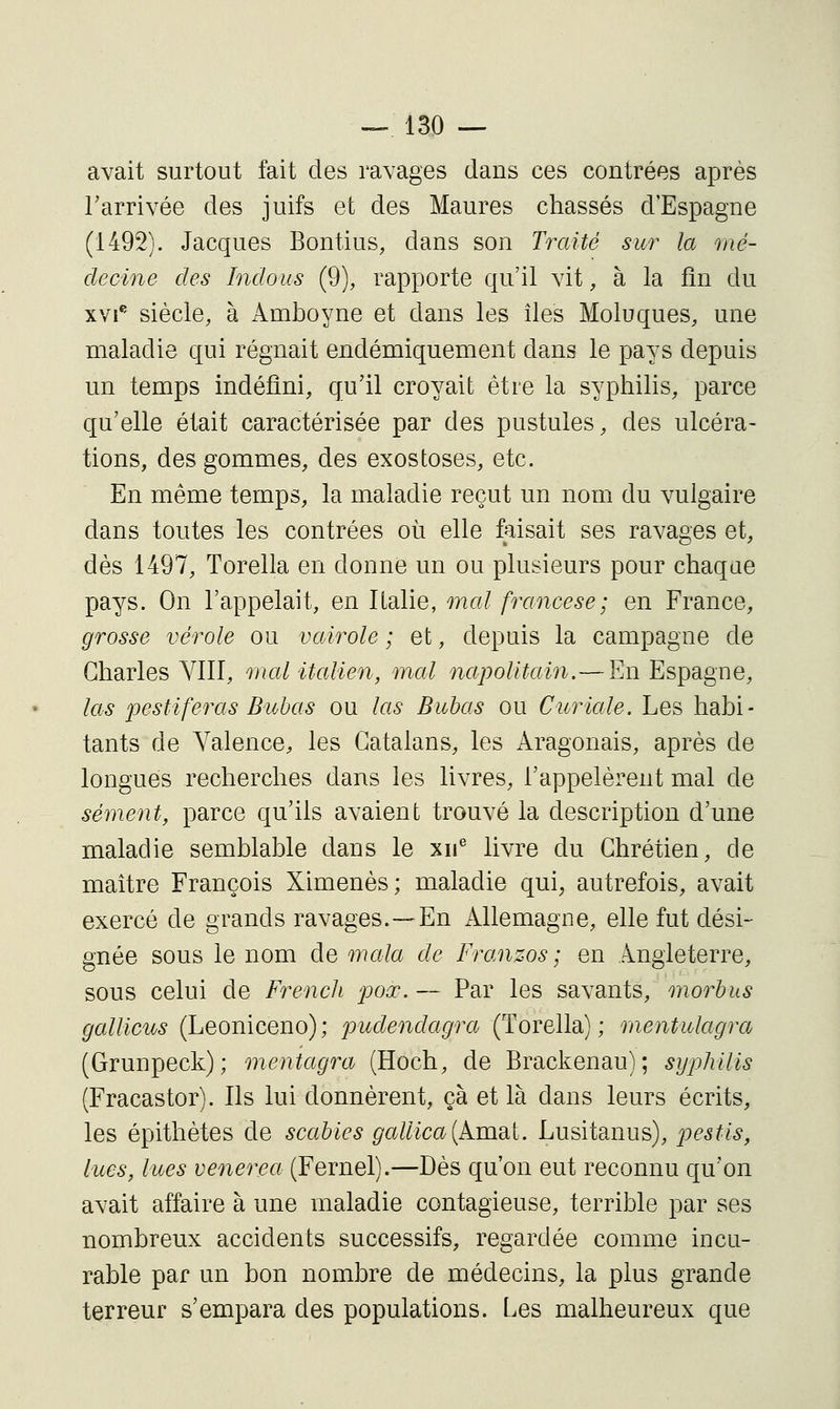 avait surtout fait des ravages dans ces contrées après l'arrivée des juifs et des Maures chassés d'Espagne (1492). Jacques Bontius, dans son Traité sur la mé- decine des Indous (9), rapporte qu'il vit, à la fin du xvi^ siècle, à Amhoyne et dans les îles Moluques, une maladie qui régnait endémiquement dans le pays depuis un temps indéfini, qu'il croyait être la syphilis, parce qu'elle était caractérisée par des pustules, des ulcéra- tions, des gommes, des exostoses, etc. En même temps, la maladie reçut un nom du vulgaire dans toutes les contrées où elle faisait ses ravages et, dès 1497, Torella en donne un ou plusieurs pour chaque pays. On l'appelait, en Italie, mal francese; en France, grosse vérole ou vairole ; et, depuis la campagne de Charles Ylll, malUalien, mal napolitain.—En Espagne, las joestiferas Bubas ou las Buhas ou Cioriale. Les habi- tants de Valence, les Catalans, les Aragonais, après de longues recherches dans les livres, l'appelèrent mal de sèment, parce qu'ils avaient trouvé la description d'une maladie semblable dans le xii^ livre du Chrétien, de maître François Ximenès; maladie qui, autrefois, avait exercé de grands ravages.—En Allemagne, elle fut dési- gnée sous le nom de mala de Franzos ; en Angleterre, sous celui de French poœ. — Par les savants, morbus gallicus (Leoniceno); pudendagra (Torella); mentulagra (Grunpeck); mentagra (Hoch, de Brackenau); syphilis (Fracastor). Ils lui donnèrent, çà et là dans leurs écrits, les épithètes de scabies gaUica{kmai. Lusitanus), pestis, lues, lues venerea (Fernel).—Dès qu'on eut reconnu qu'on avait affaire à une maladie contagieuse, terrible par ses nombreux accidents successifs, regardée comme incu- rable par un bon nombre de médecins, la plus grande terreur s'empara des populations. Les malheureux que