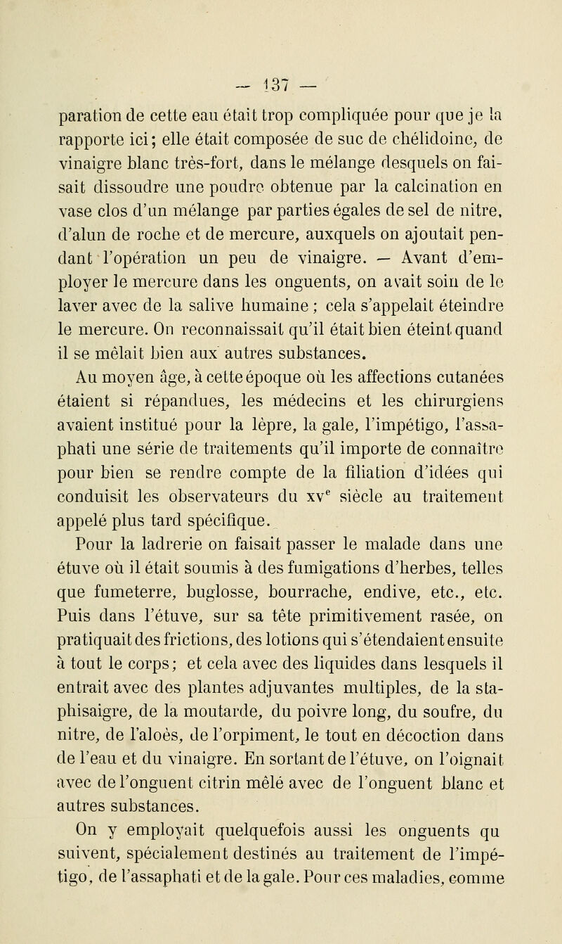 paration de cette eau était trop compliquée pour que je la rapporte ici; elle était composée de suc de chélidoine, de vinaigre blanc très-fort, dans le mélange desquels on fai- sait dissoudre une poudre obtenue par la calcination en vase clos d'un mélange par parties égales de sel de nitre, d'alun de roche et de mercure, auxquels on ajoutait pen- dant l'opération un peu de vinaigre. — Avant d'em- ployer le mercure dans les onguents, on avait soin de le laver avec de la salive humaine ; cela s'appelait éteindre le mercure. On reconnaissait qu'il était bien éteint quand il se mêlait bien aux autres substances. Au moyen âge, à cette époque où les affections cutanées étaient si répandues, les médecins et les chirurgiens avaient institué pour la lèpre, la gale, l'impétigo, l'as^a- phati une série de traitements qu'il importe de connaître pour bien se rendre compte de la filiation d'idées qui conduisit les observateurs du xv^ siècle au traitement appelé plus tard spécifique. Pour la ladrerie on faisait passer le malade dans une étuve où il était soumis à des fumigations d'herbes, telles que fumeterre, buglosse, bourrache, endive, etc., etc. Puis dans l'étuve, sur sa tête primitivement rasée, on pratiquait des frictions, des lotions qui s'étendaient ensuite à tout le corps; et cela avec des liquides dans lesquels il entrait avec des plantes adjuvantes multiples, de la sta- phisaigre, de la moutarde, du poivre long, du soufre, du nitre, de l'aloès, de l'orpiment, le tout en décoction dans de l'eau et du vinaigre. En sortant de l'étuve, on l'oignait avec de l'onguent citrin mêlé avec de l'onguent blanc et autres substances. On y employait quelquefois aussi les onguents qu suivent, spécialement destinés au traitement de l'impé- tigo, de l'assaphati et de la gale. Pour ces maladies, comme