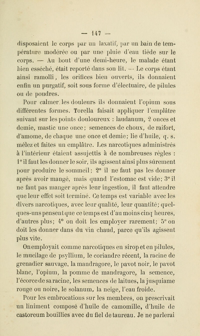 disposaient le corps par un laxatif, par un bain de tem- pérature modérée ou par une pluie d'eau tiède sur le corps. — Au bout d'une demi-heure, le malade étant bien esséché, était reporté dans son lit. — Le corps étant ainsi ramolli, les orifices bien ouverts, ils donnaient enfin un purgatif, soit sous forme d'électuaire, de pilules ou de poudres. Pour calmerJes douleurs ils donnaient l'opium sous différentes formes. Torella faisait appliquer l'emplâtre suivant sur les points douloureux : laudanum, 2 onces et demie, mastic une once ; semences de choux, de raifort, d'amome, de chaque une once et demie; lie d'huile, q. s. mêlez et faites un emplâtre. Les narcotiques administrés à l'intérieur étaient assujettis à de nombreuses règles : 1'' il faut les donner le soir, ils agissent ainsi plus Sûrement pour produire le sommeil ; 2*^ il ne faut pas les donner après avoir mangé^ mais quand l'estomac est vide; S''il ne faut pas manger après leuT ingestion, il faut attendre que leur effet soit terminé. Ce temps est variable avec les divers narcotiques, avec leur qualité, leur quantité; qyel- ques-uns pensent que ce temps est d'au moins cinq heures, d'autres plus; 4^ on doit les employer rarement; b on doit les donner dans du vin chaud, parce qu'ils agissent plus vite. On employait comme narcotiques en sirop et en pilules, le mucilage de psyllium, le coriandre récent, la racine de grenadier sauvage, la mandragore, le pavot noir, le pavot blanc, l'opium, la pomme de mandragore, la semence, l'écorce de sa racine, les semences de laitues, la jusquiame rouge ou noire, le solanum, la neige, l'eau froide. Pour les embrocatio]]s sur les membres, on prescrivait un liniment composé d'huile de camomille, d'huile de castoreum bouillies avec du fiel de taureau. Je ne parlerai