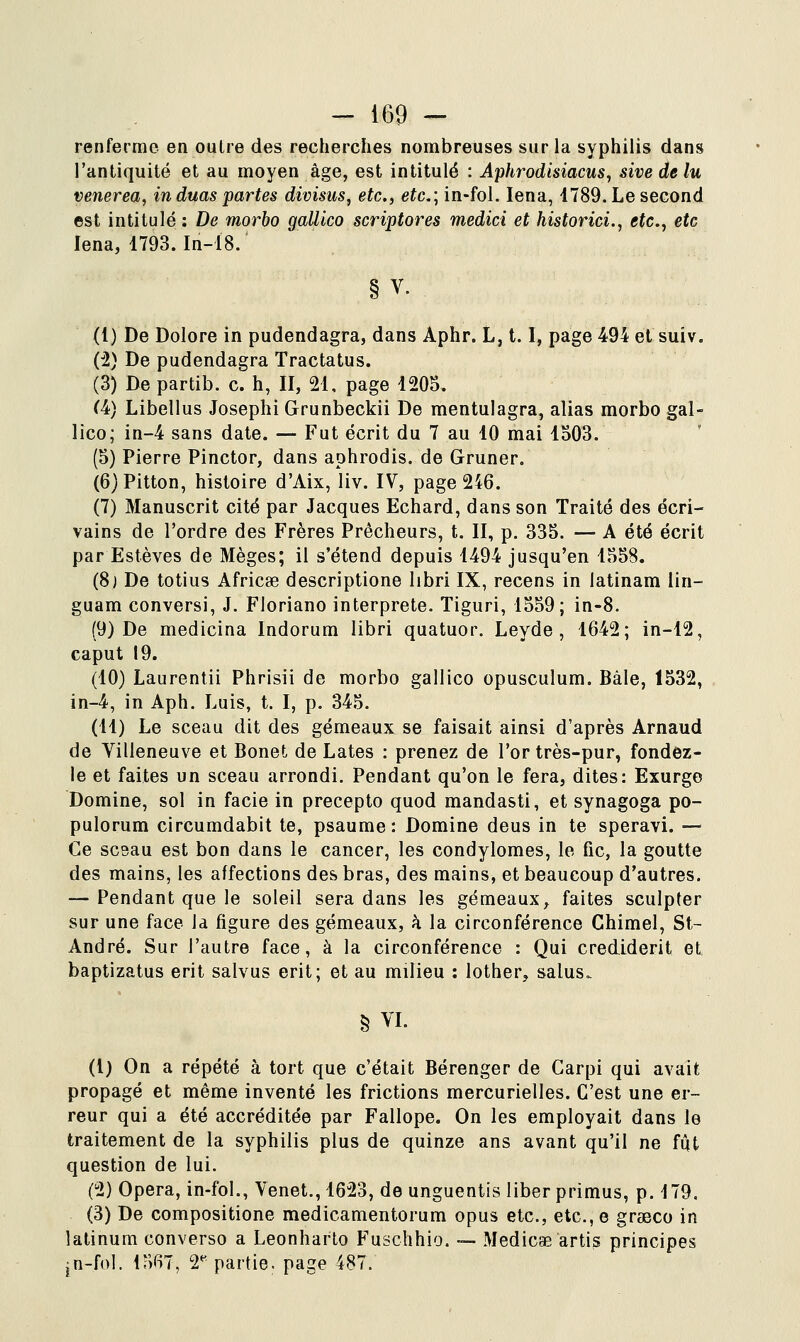 renferme en outre des recherches nombreuses sur la syphilis dans l'antiquité et au moyen âge, est intitulé : Aphrodisiacus, sive de lu venerea, in duas partes divisus, etc., etc; in-fol. lena, 1789. Le second est intitulé: De morbo gallico scriptores medici et historici., etc., etc lena, 1793. In-18. §V. (I) De Dolore in pudendagra, dans Aphr. L, 1.1, page 494 et suiv. (il) De pudendagra Tractatus. (3) De partib. c. h, II, 21, page 120S, (4) Libellus Josephi Grunbeckii De mentulagra, alias morbo gal- lico; in-4 sans date. — Fut écrit du 7 au 10 mai 1503. (5) Pierre Pinctor, dans aphrodis. de Gruner. (6)Pitton, histoire d'Aix, liv. IV, page 246. (7) Manuscrit cité par Jacques Echard, dans son Traité des écri- vains de l'ordre des Frères Prêcheurs, t. II, p. 335. — A été écrit par Estèves de Mèges; il s'étend depuis 1494 jusqu'en 1558. (8) De totius Africse descriptione libri IX, recens in latinam lin- guam conversi, J. Floriano interprète. Tiguri, 1559; in-8. (9) De medicina Indorum libri quatuor. Leyde, 1642; in-12, caput 19. (10) Laurentii Phrisii de morbo gallico opusculum. Bâle, 1532, in-4, in Aph. Luis, t. I, p. 345. (II) Le sceau dit des gémeaux se faisait ainsi d'après Arnaud de Villeneuve et Bonet de Lates : prenez de l'or très-pur, fondez- le et faites un sceau arrondi. Pendant qu'on le fera, dites: Exurgo Domine, sol in facie in precepto quod mandasti, et synagoga po- pulorum circumdabit te, psaume: Domine deus in te speravi. — Ce scsau est bon dans le cancer, les condylomes, le fie, la goutte des mains, les affections des bras, des mains, et beaucoup d'autres. — Pendant que le soleil sera dans les gémeaux, faites sculpter sur une face la figure des gémeaux, à la circonférence Chimel, St- André. Sur l'autre face, à la circonférence : Qui crediderit et baptizatus erit salvus erit; et au milieu : lother, salus. § VL (1) On a répété à tort que c'était Bérenger de Carpi qui avait propagé et même inventé les frictions mercurielles. C'est une er- reur qui a été accréditée par Fallope. On les employait dans le traitement de la syphilis plus de quinze ans avant qu'il ne fût question de lui. (2) Opéra, in-fol., Venet., 1623, de unguentis liber primus, p. 179, (3) De compositione medicamentorum opus etc., etc., e grseco in îatinum converso a Leonharto Fuschhio. — Medicae artis principes jn-fol. 1567, 2* partie, page 487.