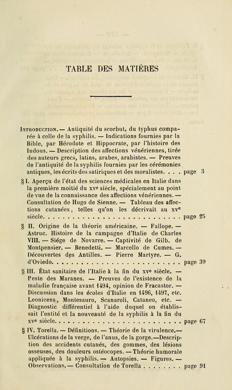 TABLE DES MATIERES Introduction.— Antiquité du scorbut, du typhus compa- rée à celle de la syphilis. — Indications fournies par la Bible, par Hérodote et Hippocrate, par l'histoire des Indous. — Description des affections vénériennes, tirée ■ des auteurs grecs, latins, arabes, arabistes. — Preuves de l'antiquité de la syphilis fournies par les cérémonies antiques, les écrits des satiriques et des moralistes. . . . page 3 §1. Aperçu de l'état des sciences médicales en Italie dans la première moitié du xv^ siècle, spécialement au point de vue de la connaissance des affections vénériennes. — Consultation de Hugo de Sienne. — Tableau des affec- tions cutanées, telles qu'on les décrivait au xv® siècle page 25 § II. Origine de la théorie américaine. — Fallope. — Astruc. Histoire de la campagne d'Italie de Charles VIII. — Siège de Novarre. — Captivité de Gilb. de Montpensier. — Benedetti. — Marcello de Cumes. — Découvertes des Antilles. — Pierre Martyre. — G. d'Oviedo page 39 § III. État sanitaire de l'Italie à la fin du xv» siècle. — Peste des Maranes. — Preuves de l'existence de la maladie française avant i^O^, opinion de Fracastor. — Discussion dans les écoles d'Italie en 1496, 1497, etc. Leonicens, Montesauro, Scanaroli, Cataneo, etc. — Diagnostic différentiel à l'aide duquel on établis- sait l'entité et la nouveauté de la syphilis à la fin du xve siècle page 67 § IV. Torella. — Définitions. — Théorie de la virulence.— Ulcérations de la verge, de l'anus, de la gorge.—Descrip- tion des accidents cutanés, des gommes, des lésions osseuses, des douleurs ostéocopes.—Théorie humorale appliquée à la syphilis. — Autopsies. — Figures. — Observations.— Consultation de Torella page 91