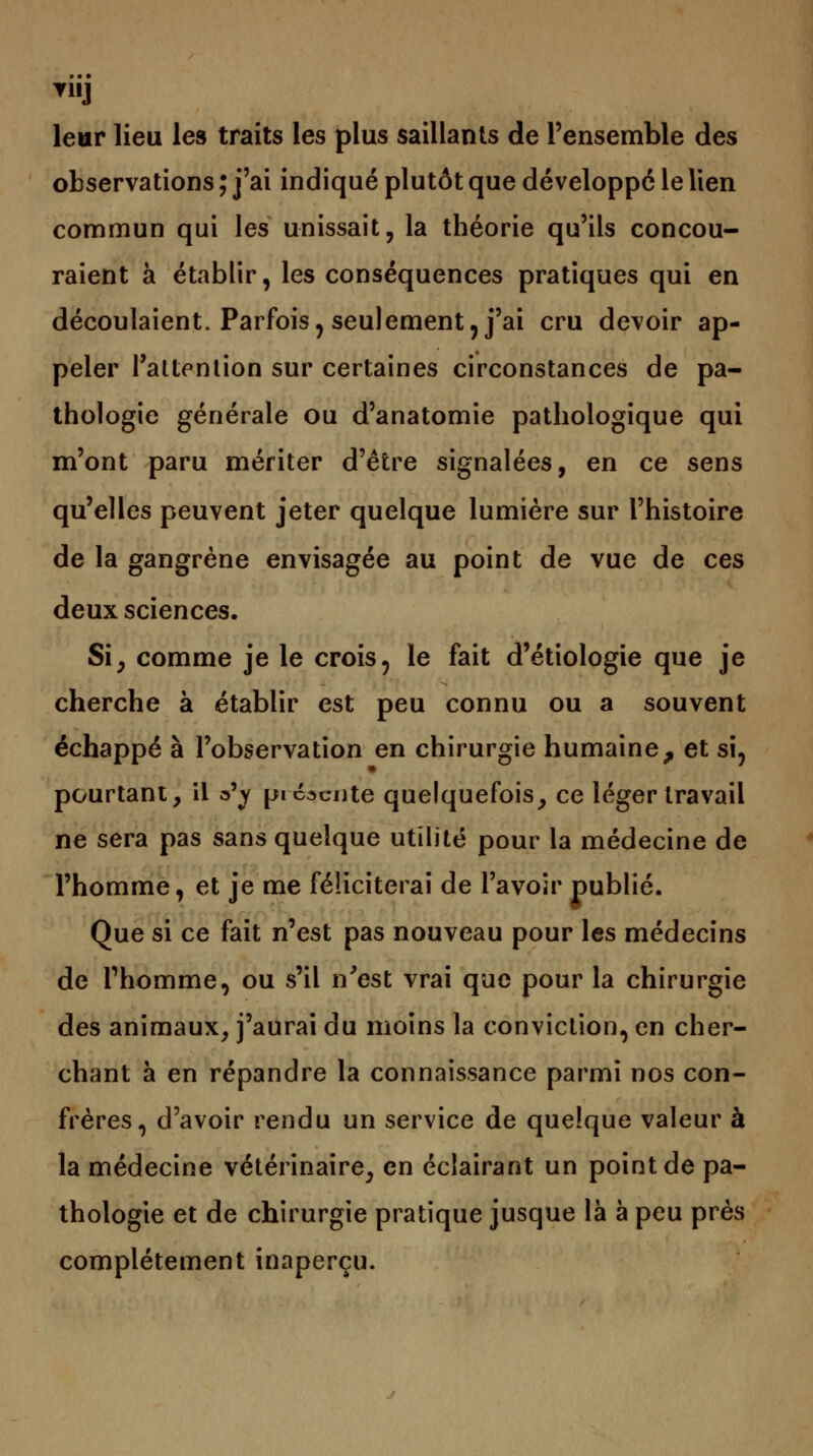 leur lieu les traits les plus saillants de l'ensemble des observations ; j'ai indiqué plutôt que développé le lien commun qui les unissait, la théorie qu'ils concou- raient à établir, les conséquences pratiques qui en découlaient. Parfois, seulement, j'ai cru devoir ap- peler l'attention sur certaines circonstances de pa- thologie générale ou d'anatomie pathologique qui m'ont paru mériter d'être signalées, en ce sens qu'elles peuvent jeter quelque lumière sur l'histoire de la gangrène envisagée au point de vue de ces deux sciences. Si, comme je le crois, le fait d'étiologie que je cherche à établir est peu connu ou a souvent échappé à l'observation en chirurgie humaine, et si, pourtant, il a*j présente quelquefois, ce léger travail ne sera pas sans quelque utilité pour la médecine de l'homme, et je me féliciterai de l'avoir publié. Que si ce fait n'est pas nouveau pour les médecins de Phomme, ou s'il n'est vrai que pour la chirurgie des animaux, j'aurai du moins la conviction, en cher- chant à en répandre la connaissance parmi nos con- frères, d'avoir rendu un service de quelque valeur à la médecine vétérinaire, en éclairant un point de pa- thologie et de chirurgie pratique jusque là à peu près complètement inaperçu.