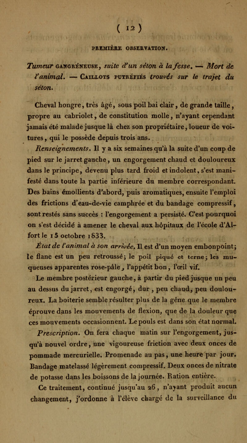 ( «) PREMIÈRE OBSERVATION. Tumeur gangreneuse, suite d'un séton à la fesse, -— Mort de Vanimal. — Caillots putréfiés trouvés sur le trajet du séton. Cheval hongre, très âgé, sous poil bai clair, de grande taille, propre au cabriolet, de constitution molle, n'ayant cependant jamais été malade jusque là chez son propriétaire, loueur de voi- tures, qui le possède depuis trois ans. Renseignements. Il y a six semaines qu'à la suite d'un coup de pied sur le jarret gauche, un engorgement chaud et douloureux dans le principe, devenu plus tard froid et indolent, s'est mani- festé dans toute la partie inférieure du membre correspondant. Des bains émollients d'abord, puis aromatiques, ensuite l'emploi des frictions d'eau-de-vie camphrée et du bandage compressif, sont restés sans succès : l'engorgement a persisté. C'est pourquoi on s'est décidé à amener le cheval aux hôpitaux de l'école d'Al- fortJe i5 octobre i833. Etat de C animal à son arrivée. Il est d'un moyen embonpoint; le flanc est un peu retroussé; le poil pique et terne; les mu- queuses apparentes rose-pâle , l'appétit bon, l'œil vif. Le membre postérieur gauche, à partir du pied jusque un peu au dessus du jarret, est engorgé, dur , peu chaud, peu doulou- reux. La boiterie semble résulter plus de la gêne que le membre éprouve dans les mouvements de flexion, que de la douleur que ces mouvements occasionnent. Le pouls est dans son état normal. Prescription. On fera chaque matin sur l'engorgement, jus- qu'à nouvel ordre, une vigoureuse friction avec deux onces de pommade mercurielle. Promenade au pas, une heure par jour. Bandage matelassé légèrement compressif. Deux onces de nitrate de potasse dans les boissons de la journée. Ration entière. Ce traitement, continué jusqu'au 26, n'ayant produit aucun changement, j'ordonne à l'élève chargé de la surveillance du