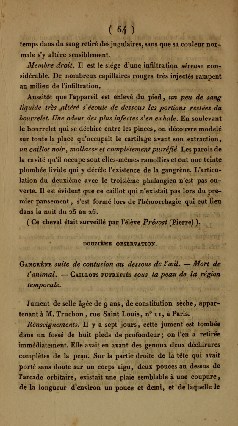 temps dans du sang retiré des jugulaires, sans que sa couleur nor- male s'y altère sensiblement. Membre droit. Il est le siège d'une infiltration séreuse con- sidérable. De nombreux capillaires rouges très injectés rampent au milieu de l'infiltration. Aussitôt que l'appareil est enlevé du pied, un peu de sang liquide très altéré s'écoule de dessous les portions restées du bourrelet. Une odeur des plus infectes s'en exhale. En soulevant le bourrelet qui se déchire entre les pinces, on découvre modelé sur toute la place qu'occupait le cartilage avant son extraction, un caillot noir, mollasse et complètement putréfié. Les parois de la cavité qu'il occupe sont elles-mêmes ramollies et ont une teinte plombée livide qui y décèle l'existence de la gangrène. L'articu- lation du deuxième avec le troisième phalangien n'est pas ou- verte. Il est évident que ce caillot qui n'existait pas lors du pre- mier pansement, s'est formé lors de l'hémorrhagie qui eut lieu dans la nuit du iS au 26. ( Ce cheval était surveillé par l'élève Prévost (Pierre) ). DOUZIÈME OBSERVATION. Gangrène suite de contusion au dessous de l'œil. — Mort de l'animal. — Caillots putréfiés sous la peau de la région temporale. Jument de selle âgée de 9 ans, de constitution sèche, appar- tenant à M. Truchon , rue Saint Louis, n° 11, à Paris. Renseignements. Il y a sept jours, cette jument est tombée dans un fossé de huit pieds de profondeur ; on J'en a retirée immédiatement. Elle avait en avant des genoux deux déchirures complètes de la peau. Sur la partie droite de la tête qui avait porté sans doute sur un corps aigu, deux pouces au dessus de l'arcade orbitaire, existait une plaie semblable à une coupure, de la longueur d'environ un pouce et demi, et de laquelle le