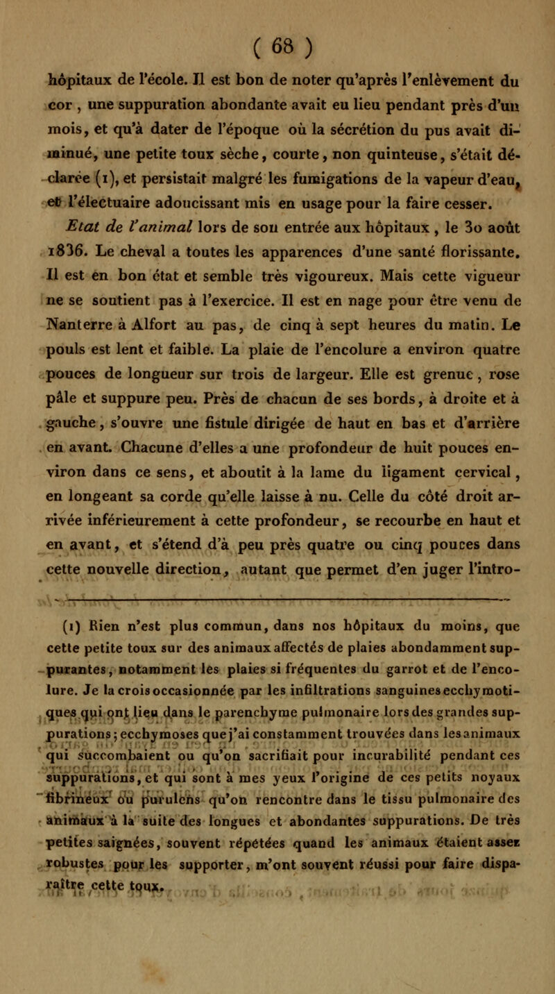 hôpitaux de l'école. Il est bon de noter qu'après l'enlèvement du cor , une suppuration abondante avait eu lieu pendant près d'un mois, et qu'à dater de l'époque où la sécrétion du pus avait di- minué, une petite toux sèche, courte, non quinteuse, s'était dé- clarée (i), et persistait malgré les fumigations de la vapeur d'eau, et l'électuaire adoucissant mis en usage pour la faire cesser. Etat de l'animal lois de sou entrée aux hôpitaux , le 3o août i836. Le cheval a toutes les apparences d'une santé florissante. Il est en bon état et semble très vigoureux. Mais cette vigueur ne se soutient pas à l'exercice. Il est en nage pour être venu de Nanterre à Alfort au pas, de cinq à sept heures du matin. Le pouls est lent et faible. La plaie de l'encolure a environ quatre pouces de longueur sur trois de largeur. Elle est grenue, rose pâle et suppure peu. Près de chacun de ses bords, à droite et à gauche, s'ouvre une fistule dirigée de haut en bas et d'arrière en avant. Chacune d'elles a une profondeur de huit pouces en- viron dans ce sens, et aboutit à la lame du ligament cervical, en longeant sa corde qu'elle laisse à nu. Celle du côté droit ar- rivée inférieurement à cette profondeur, se recourbe en haut et en avant, et s'étend d'à peu près quatre ou cinq pouces dans cette nouvelle direction, autant que permet d'en juger l'intro- (1) Bien n'est plus commun, dans nos hôpitaux du moins, que cette petite toux sur des animaux affectés de plaies abondamment sup- purantes, notamment les plaies si fréquentes du garrot et de l'enco- lure. Je la crois occasionnée par les infiltrations sanguinesecchyraoti- ques qui ont lieu dans le parenchyme pulmonaire lors des grandes sup- purations; ecchymoses que j'ai constamment trouvées dans lesanimaux qui succombaient ou qu'on sacrifiait pour incurabilité pendant ces suppurations, et qui sont a mes yeux l'origine de ces petits noyaux fibrineux ou purulehs qu'on rencontre dans le tissu pulmonaire des animaux à la suite des longues et abondantes suppurations. De très petites saignées, souvent répétées quand les animaux étaient assez robustes pour les supporter, m'ont souvent réussi pour faire dispa- raître cette toux.