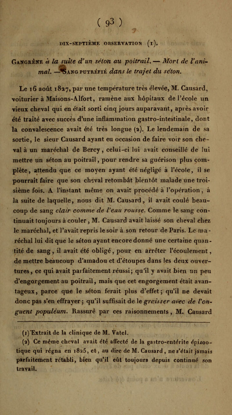 DIX-SEPTIÈME OBSERVATION (i). Gangrené a la suite d'un selon au poitrail. — Mort de l'ani- mal. —SIang putréfié dans le trajet du séton. Le 16 août 1827, par une température très élevée, M. Causard, voiturier à Maisons-Alfort, ramène aux hôpitaux de l'école un vieux cheval qui en était sorti cinq jours auparavant, après avoir été traité avec succès d'une inflammation gastro-intestinale, dont la convalescence avait été très longue {1). Le lendemain de sa sortie, le sieur Causard ayant eu occasion de faire voir son che- val à un maréchal de Bercy, celui-ci lui avait conseillé de lui mettre un séton au poitrail, pour rendre sa guérison plus com- plète, attendu que ce moyen ayant été négligé à l'école, il se pourrait faire que son cheval retombât bientôt malade une troi- sième fois. A l'instant même on avait procédé à l'opération, à la suite de laquelle, nous dit M. Causard, il avait coulé beau- coup de sang clair comme de l'eau rousse. Comme le sang con- tinuait toujours à couler, M. Causard avait laissé son cheval chez le maréchal, et l'avait repris le soir à son retour de Paris. Le ma- réchal lui dit que le séton ayant encore donné une certaine quan- tité de sang, il avait été obligé, pour en arrêter l'écoulement, de mettre beaucoup d'amadou et d'étoupes dans les deux ouver- tures, ce qui avait parfaitement réussi; qu'il y avait bien un peu d'engorgement au poitrail, mais que cet engorgement était avan- tageux, parce que le séton ferait plus d'effet; qu'il ne devait donc pas s'en effrayer j qu'il suffisait de le graisser avec de l'on- guent populéum. Rassuré par ces raisonnements, M. Causard (i)'Extrait de la clinique de M. Vatel. (a) Ce même cheval avait été affecté de la gastro-entérite épùoo- tique qui régna en 1825, et, au «lire de M. Causard , ne s'était jamais parfaitement rétabli, bien qu'il eût toujours depuis continué son travail.