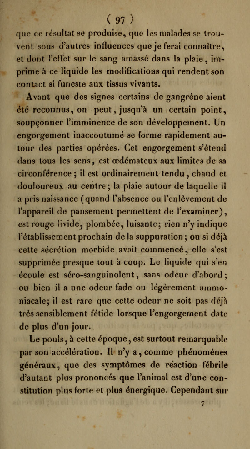 que ce résultat se produise, que les malades se trou- vent sous d'autres influences que je ferai connaître, et dont reflet sur le sang amassé dans la plaie, im- prime à ce liquide les modifications qui rendent son contact si funeste aux tissus vivants. Avant que des signes certains de gangrène aient été reconnus, on peut, jusqu'à un certain point, soupçonner l'imminence de son développement. Un engorgement inaccoutumé se forme rapidement au- tour des parties opérées. Cet engorgement s'étend dans tous les sens, est œdémateux aux limites de sa circonférence; il est ordinairement tendu, chaud et douloureux au centre; la piaie autour de laquelle il a pris naissance (quand l'absence ou l'enlèvement de l'appareil de pansement permettent de l'examiner), est rouge livide, plombée, luisante; rien n'y indique l'établissement prochain de la suppuration ; ou si déjà cette sécrétion morbide avait commencé, elle s'est supprimée presque tout à coup. Le liquide qui s'en écoule est séro-sanguinolent, sans odeur d'abord; ou bien il a une odeur fade ou légèrement ammo- niacale; il est rare que cette odeur ne soit pas déjà très sensiblement fétide lorsque l'engorgement date de plus d'un jour. Le pouls, à cette époque, est surtout remarquable par son accélération. Il n'y a, comme phénomènes généraux, que des symptômes de réaction fébrile d'autant plus prononcés que l'animal est d'une con- stitution plus forte et plus énergique. Cependant sur 7