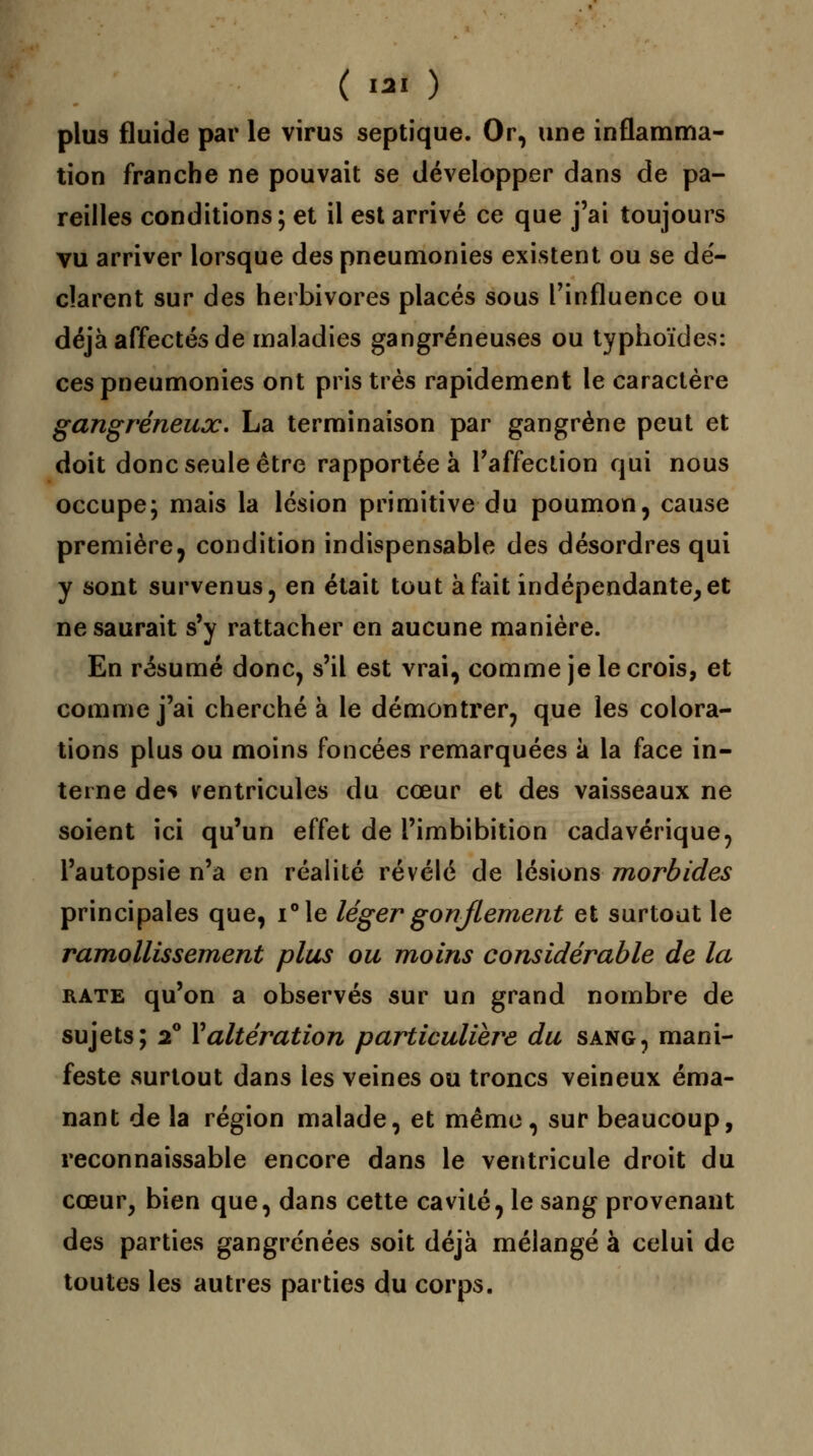 plus fluide par le virus septique. Or, une inflamma- tion franche ne pouvait se développer dans de pa- reilles conditions; et il est arrivé ce que j'ai toujours vu arriver lorsque des pneumonies existent ou se de'- cîarent sur des herbivores placés sous l'influence ou déjà affectés de maladies gangreneuses ou typhoïdes: ces pneumonies ont pris très rapidement le caractère gangreneux. La terminaison par gangrène peut et doit donc seule être rapportée à l'affection qui nous occupe; mais la lésion primitive du poumon, cause première, condition indispensable des désordres qui y sont survenus, en était tout à fait indépendante,et ne saurait s'y rattacher en aucune manière. En résumé donc, s'il est vrai, comme je le crois, et comme j'ai cherché à le démontrer, que les colora- tions plus ou moins foncées remarquées à la face in- terne des ventricules du cœur et des vaisseaux ne soient ici qu'un effet de l'imbibition cadavérique, l'autopsie n'a en réalité révélé de lésions morbides principales que, i°le léger gonflement et surtout le ramollissement plus ou moins considérable de la rate qu'on a observés sur un grand nombre de sujets; 20 Y altération particulière du sang, mani- feste surtout dans les veines ou troncs veineux éma- nant de la région malade, et même, sur beaucoup, reconnaissable encore dans le ventricule droit du cœur, bien que, dans cette cavité, le sang provenant des parties gangrenées soit déjà mélangé à celui de toutes les autres parties du corps.