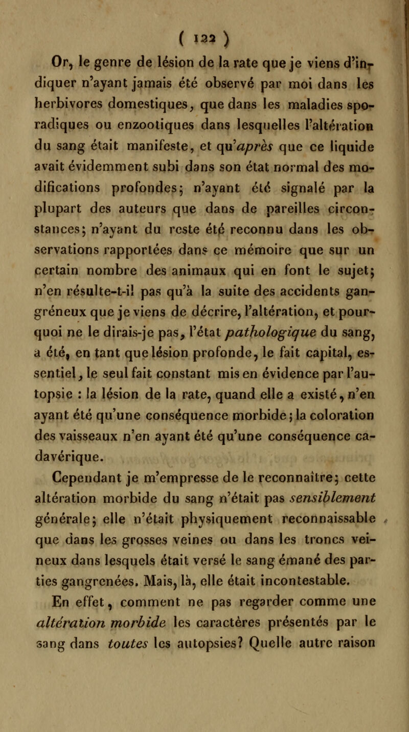 ( l«* ) Or, le genre de lésion de la rate que je viens d'inr diquer n'ayant jamais été observé par moi dans les herbivores domestiques, que dans les maladies spo- radiques ou enzootiques dans lesquelles l'altération du sang était manifeste, et qu'après que ce liquide avait évidemment subi dans son état normal des mo- difications profondes; n'ayant été signalé par la plupart des auteurs que dans de pareilles circon- stances; n'ayant du reste été reconnu dans les ob- servations rapportées dans ce mémoire que sur un certain nombre des animaux qui en font le sujet; n'en résulte-t-il pas qu'à la suite des accidents gan- greneux que je viens de décrire, l'altération, et pour- quoi ne le dirais-je pas, l'état pathologique du sang, a été, en tant que lésion profonde, le fait capital, es- sentiel y le seul fait constant mis en évidence par l'au- topsie : !a lésion de la rate, quand elle a existé, n'en ayant été qu'une conséquence morbide ; la coloration des vaisseaux n'en ayant été qu'une conséquence ca- davérique. Cependant je m'empresse de le reconnaître; cette altération morbide du sang n'était pas sensiblement générale; elle n'était physiquement reconnaissable que dans les grosses veines ou dans les troncs vei- neux dans lesquels était versé le sang émané des par- ties gangrenées, Mais, là, elle était incontestable. En effet, comment ne pas regarder comme une altération morbide les caractères présentés par le sang dans toutes les autopsies? Quelle autre raison