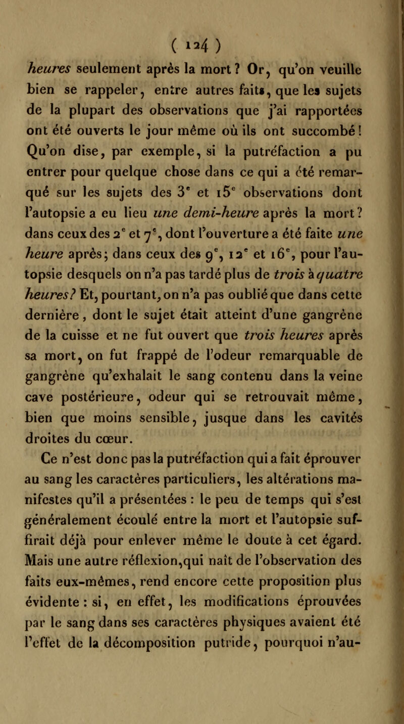 heures seulement après la mort? Or, qu'on veuille bien se rappeler, entre autres fait», que les sujets de la plupart des observations que j'ai rapportées ont été ouverts le jour même où ils ont succombé! Qu'on dise, par exemple, si la putréfaction a pu entrer pour quelque chose dans ce qui a été remar- qué sur les sujets des 3e et i5e observations dont l'autopsie a eu lieu une demi-heure après la mort? dans ceux des 2e et 7% dont l'ouverture a été faite une heure après; dans ceux des 9% 12e et 16e, pour l'au- topsie desquels on n'a pas tardé plus de trois aquatre heures? Et, pourtant, on n'a pas oublié que dans cette dernière, dont le sujet était atteint d'une gangrène de la cuisse et ne fut ouvert que trois heures après sa mort, on fut frappé de l'odeur remarquable de gangrène qu'exhalait le sang contenu dans la veine cave postérieure, odeur qui se retrouvait même, bien que moins sensible, jusque dans les cavités droites du cœur. Ce n'est donc pas la putréfaction qui a fait éprouver au sang les caractères particuliers, les altérations ma- nifestes qu'il a présentées : le peu de temps qui s'est généralement écoulé entre la mort et l'autopsie suf- firait déjà pour enlever même le doute à cet égard. Mais une autre réflexion,qui naît de l'observation des faits eux-mêmes, rend encore cette proposition plus évidente: si, en effet, les modifications éprouvées par le sang dans ses caractères physiques avaient été l'effet de la décomposition putride, pourquoi n'au-