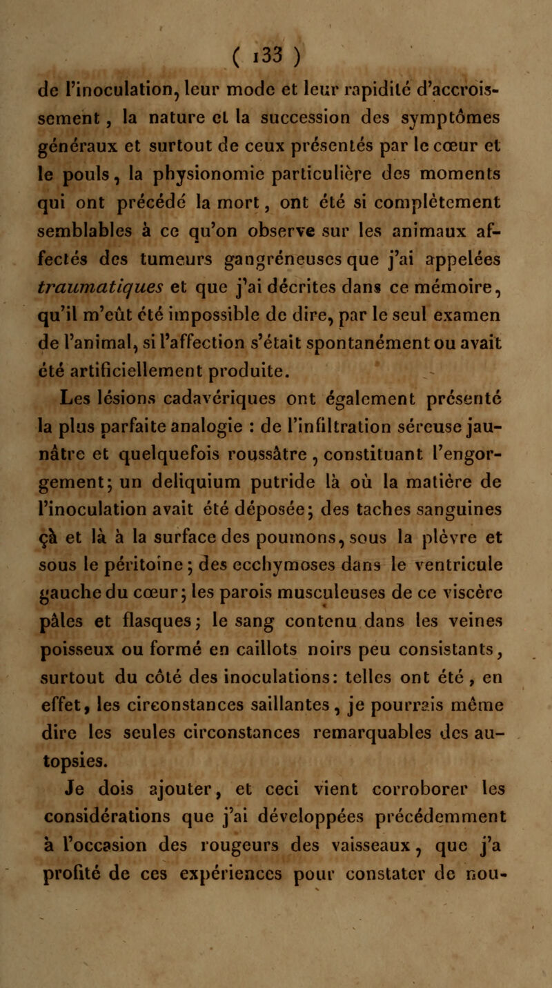 ( '33) de l'inoculation, leur mode et leur rapidité d'accrois- sement , la nature et la succession des symptômes généraux et surtout de ceux présentés par le cœur et le pouls, la physionomie particulière des moments qui ont précédé la mort, ont été si complètement semblables à ce qu'on observe sur les animaux af- fectés des tumeurs gangreneuses que j'ai appelées traumatlques et que j'ai décrites dans ce mémoire, qu'il m'eût été impossible de dire, par le seul examen de l'animal, si l'affection s'était spontanément ou avait été artificiellement produite. Les lésions cadavériques ont également présenté la plus parfaite analogie : de l'infiltration séreuse jau- nâtre et quelquefois roussâtre , constituant l'engor- gement; un deliquium putride là où la matière de l'inoculation avait été déposée; des taches sanguines çà et là à la surface des poumons, sous la plèvre et sous le péritoine ; des ecchymoses dans le ventricule gauche du cœur; les parois musculeuses de ce viscère pâles et flasques; le sang contenu dans les veines poisseux ou formé en caillots noirs peu consistants, surtout du côté des inoculations: telles ont été , en effet, les circonstances saillantes, je pourrais môme dire les seules circonstances remarquables des au- topsies. Je dois ajouter, et ceci vient corroborer les considérations que j'ai développées précédemment à l'occasion des rougeurs des vaisseaux, que j'a profité de ces expériences pour constater de nou-