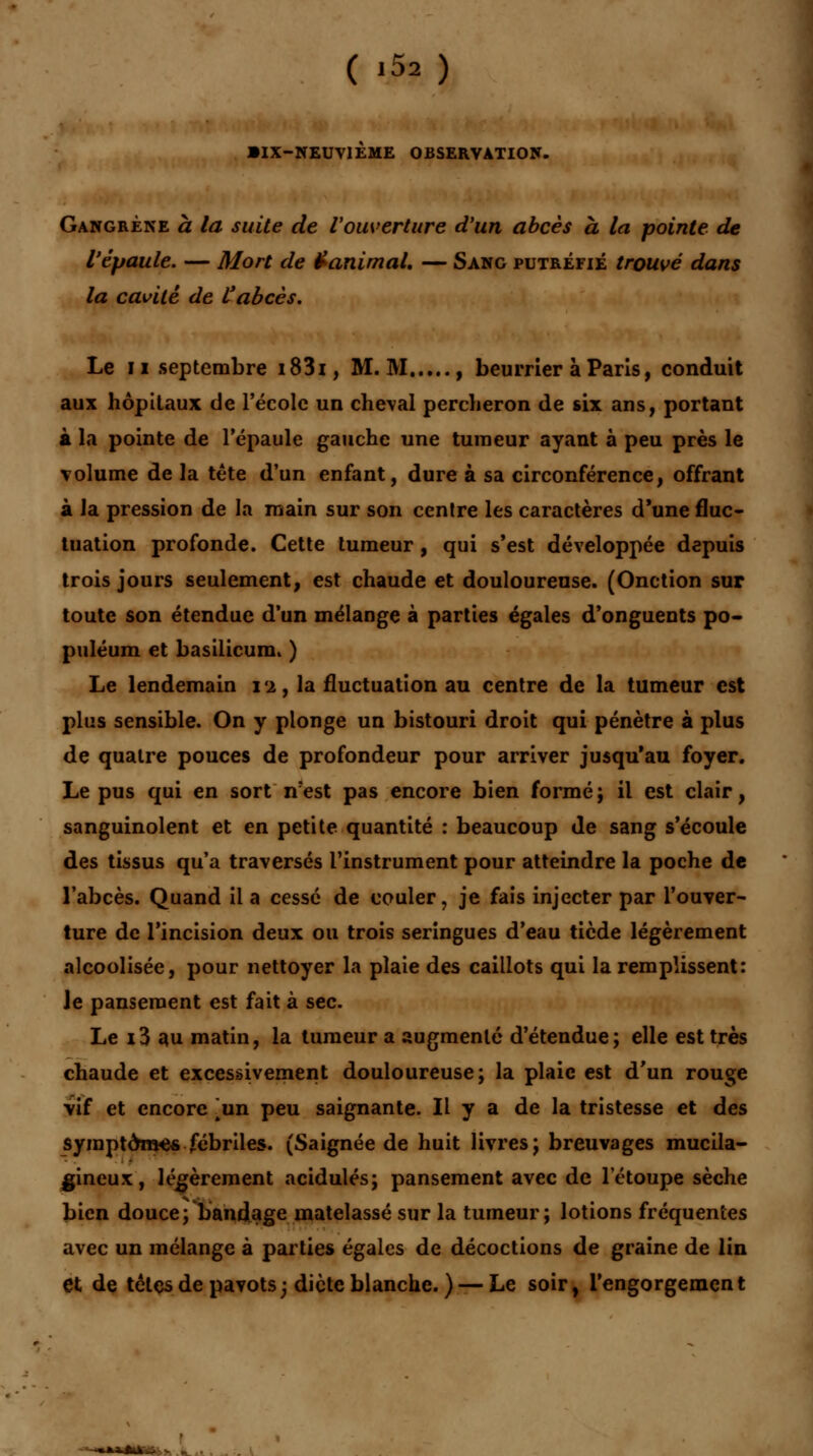 •IX-NEUVIEME OBSERVATION. Gangrène à la suite de l'ouverture d'un abcès à la pointe de l'épaule. — Mort de Vanimal. — Sang putréfié trouvé dans la cavité de l'abcès. Le ii septembre i83i, M. M , beurrier à Paris, conduit aux hôpitaux de l'école un cheval percheron de six ans, portant à la pointe de l'épaule gauche une tumeur ayant à peu près le volume de la tête d'un enfant, dure à sa circonférence, offrant à la pression de la main sur son centre les caractères d'une fluc- tuation profonde. Cette tumeur, qui s'est développée depuis trois jours seulement, est chaude et douloureuse. (Onction sur toute son étendue d'un mélange à parties égales d'onguents po- puléum et basilicum. ) Le lendemain l'i, la fluctuation au centre de la tumeur est plus sensible. On y plonge un bistouri droit qui pénètre à plus de quatre pouces de profondeur pour arriver jusqu'au foyer. Le pus qui en sort n:est pas encore bien formé ; il est clair, sanguinolent et en petite quantité : beaucoup de sang s'écoule des tissus qu'a traversés l'instrument pour atteindre la poche de l'abcès. Quand il a cessé de couler, je fais injecter par l'ouver- ture de l'incision deux ou trois seringues d'eau tiède légèrement alcoolisée, pour nettoyer la plaie des caillots qui la remplissent: Je pansement est fait à sec. Le 13 au matin, la tumeur a augmenté d'étendue; elle est très chaude et excessivement douloureuse; la plaie est d'un rouge vif et encore ^un peu saignante. Il y a de la tristesse et des symptômes fébriles. (Saignée de huit livres; breuvages mucila- gineux:, légèrement acidulés; pansement avec de letoupe sèche bien douce; bandage matelassé sur la tumeur; lotions fréquentes avec un mélange à parties égales de décoctions de graine de lin et de tètes de pavots; dicte blanche. ) — Le soir, l'engorgement