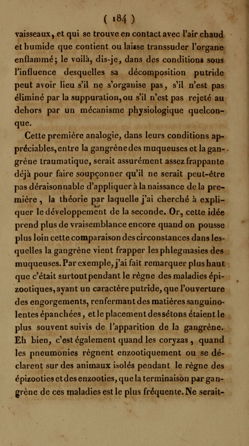 ( «84) vaisseaux, et qui se trouve en contact avec l'air chaud et humide que contient ou laisse transsuder l'organe enflammé; le voilà, dis-je, dans des conditions sous l'influence desquelles sa décomposition putride peut avoir lieu s'il ne s'organise pas, s^il n'est pas éliminé par la suppuration,ou s'il n'est pas rejeté au dehors par un mécanisme physiologique quelcon- que. Cette première analogie, dans leurs conditions ap- préciables, entre la gangrènedes muqueuses et la gan- grène traumatique, serait assurément assez frappante déjà pour faire soupçonner qu'il ne serait peut-être pas déraisonnable d'appliquer à la naissance de la pre- mière , la théorie par laquelle j'ai cherché à expli- quer le développement de la seconde. Or, cette idée prend plus de vraisemblance encore quand on pousse plus loin cette comparaison des circonstances dans les- quelles la gangrène vient frapper lesphlegmasies des muqueuses. Par exemple, j'ai fait remarquer plus haut que c'était surtout pendant le règne des maladies épi- zootiques, ayant un caractère putride, que l'ouverture des engorgements, renfermant des matières sanguino- lentes épanchées, et le placement dessétons étaient le plus souvent suivis de l'apparition de la gangrène. Eh bien, c^st également quand les coryzas , quand les pneumonies régnent enzootiquement ou se dé- clarent sur des animaux isolés pendant le règne des épizooties et des enzooties, que la terminaison par ga n- grène de ces maladies est le plus fréquente. Ne serait-