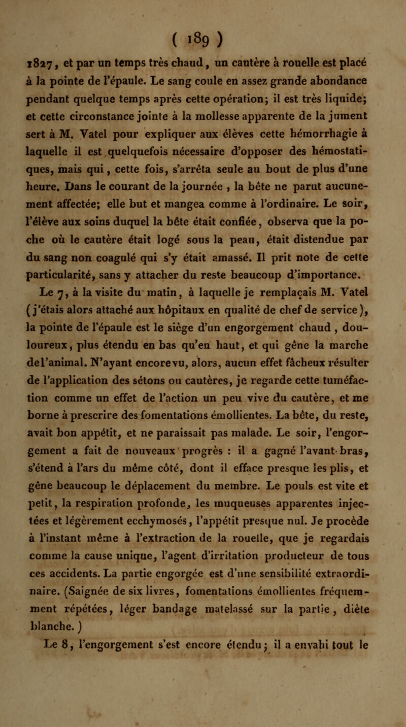 1827, et par un temps très chaud, un cautère à rouelle est placé à la pointe de l'épaule. Le sang coule en assez grande abondance pendant quelque temps après cette opération; il est très liquide; et cette circonstance jointe à la mollesse apparente de la jument sert à M. Vatel pour expliquer aux élèves cette hémorrhagie à laquelle il est quelquefois nécessaire d'opposer des hémostati- ques, mais qui, cette fois, s'arrêta seule au bout de plus d'une heure. Dans le courant de la journée , la bête ne parut aucune- ment affectée; elle but et mangea comme à l'ordinaire. Le soir, l'élève aux soins duquel la bête était confiée, observa que la po- che où le cautère était logé sous la peau, était distendue par du sang non coagulé qui s'y était amassé. Il prit note de cette particularité, sans y attacher du reste beaucoup d'importance. Le 7, à la visite du matin, à laquelle je remplaçais M. Vatel (j'étais alors attaché aux hôpitaux en qualité de chef de service), la pointe de l'épaule est le siège d'un engorgement chaud , dou- loureux, plus étendu en bas qu'en haut, et qui gêne la marche de l'animal. N'ayant encore vu, alors, aucun effet fâcheux résulter de l'application des sétons ou cautères, je regarde cette tuméfac- tion comme un effet de l'action un peu vive du cautère, et me borne à prescrire des fomentations émollientes. La bête, du reste, avait bon appétit, et ne paraissait pas malade. Le soir, l'engor- gement a fait de nouveaux progrès : il a gagné l'avant-bras, s'étend à l'ars du même côté, dont il efface presque les plis, et gêne beaucoup le déplacement du membre. Le pouls est vite et petit, la respiration profonde, les muqueuses apparentes injec- tées et légèrement ecchymoses, l'appétit presque nul. Je procède à l'instant même à l'extraction de la rouelle, que je regardais comme la cause unique, l'agent d'irritation producteur de tous ces accidents. La partie engorgée est d'une sensibilité extraordi- naire. (Saignée de six livres, fomentations émollientes fréquem- ment répétées, léger bandage matelassé sur la partie, diète blanche. ) Le 8, l'engorgement s'est encore étendu; il a envahi tout le