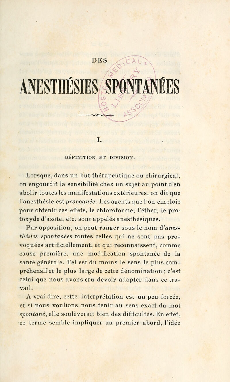 DES ,/<CAi.^ .o. I. DEFINITION ET DIVISION. Lorsque, dans un but thérapeutique ou chirurgical, on engourdit la sensibilité chez un sujet au point d'en abolir toutes les manifestations extérieures, on dit que l'anesthésie est provoquée. Les agents que l'on emploie pour obtenir ces effets, le chloroforme, l'éther, le pro- toxyde d'azote, etc. sont appelés anesthésiques. Par opposition, on peut ranger sous le nom d'anes- thésies spontanées toutes celles qui ne sont pas pro- voquées artificiellement, et qui reconnaissent, comme cause première, une modification spontanée de la santé générale. Tel est du moins le sens le plus com- préhensif et le plus large de cette dénomination; c'est celui que nous avons cru devoir adopter dans ce tra- vail. A vrai dire, cette interprétation est un peu forcée, et si nous voulions nous tenir au sens exact du mot spontané, elle soulèverait bien des difficultés. En effet, ce terme semble impliquer au premier abord, l'idée