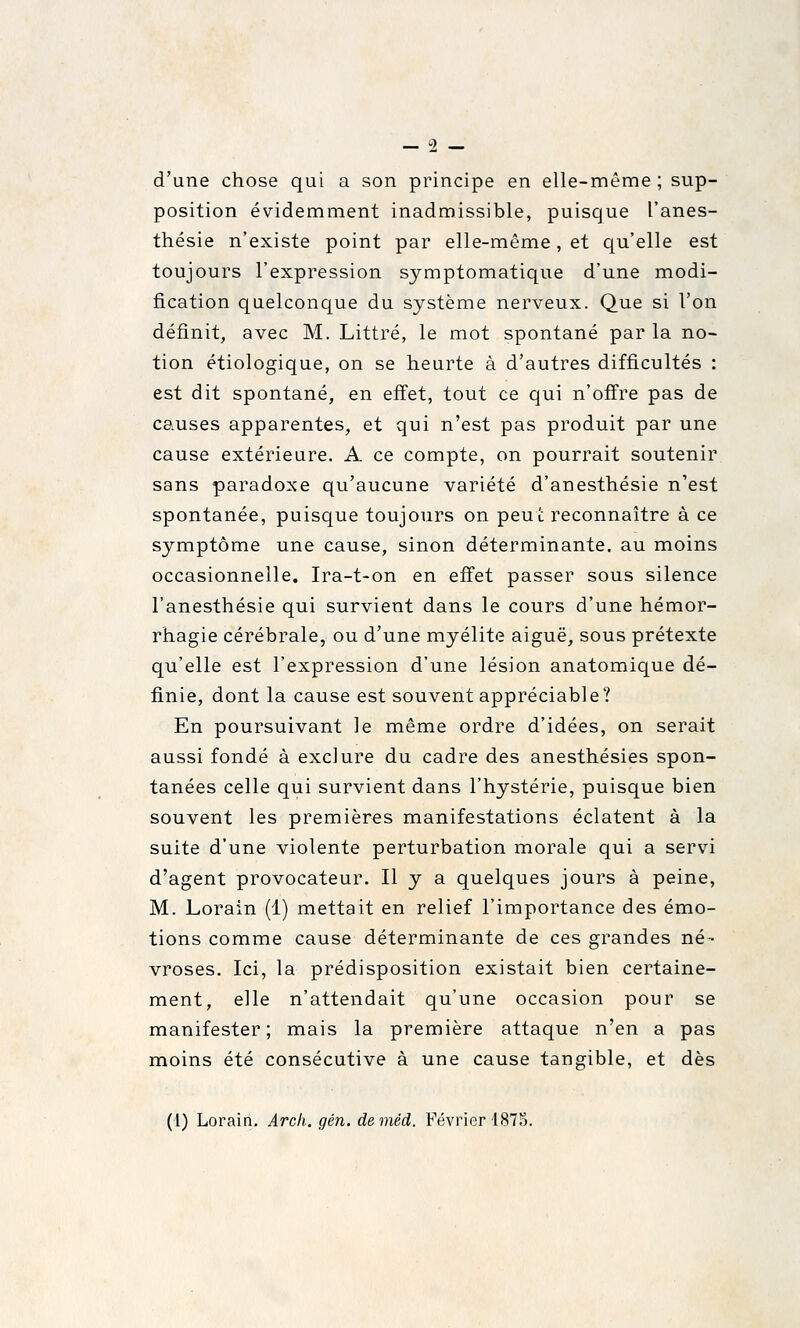 d'une chose qui a son principe en elle-même ; sup- position évidemment inadmissible, puisque l'anes- thésie n'existe point par elle-même, et qu'elle est toujours l'expression symptomatique d'une modi- fication quelconque du système nerveux. Que si l'on définit, avec M. Littré, le mot spontané par la no- tion étiologique, on se heurte à d'autres difficultés : est dit spontané, en effet, tout ce qui n'offre pas de causes apparentes, et qui n'est pas produit par une cause extérieure. A ce compte, on pourrait soutenir sans paradoxe qu'aucune variété d'anesthésie n'est spontanée, puisque toujours on peut reconnaître à ce symptôme une cause, sinon déterminante, au moins occasionnelle. Ira-t-on en effet passer sous silence l'anesthésie qui survient dans le cours d'une hémor- rhagie cérébrale, ou d'une myélite aiguë, sous prétexte qu'elle est l'expression d'une lésion anatomique dé- finie, dont la cause est souvent appréciable? En poursuivant le même ordre d'idées, on serait aussi fondé à exclure du cadre des anesthésies spon- tanées celle qui survient dans l'hystérie, puisque bien souvent les premières manifestations éclatent à la suite d'une violente perturbation morale qui a servi d'agent provocateur. Il y a quelques jours à peine, M. Lorain (1) mettait en relief l'importance des émo- tions comme cause déterminante de ces grandes né- vroses. Ici, la prédisposition existait bien certaine- ment, elle n'attendait qu'une occasion pour se manifester; mais la première attaque n'en a pas moins été consécutive à une cause tangible, et dès (1) Lorain. Arcli. gén. deméd. Février 187S.