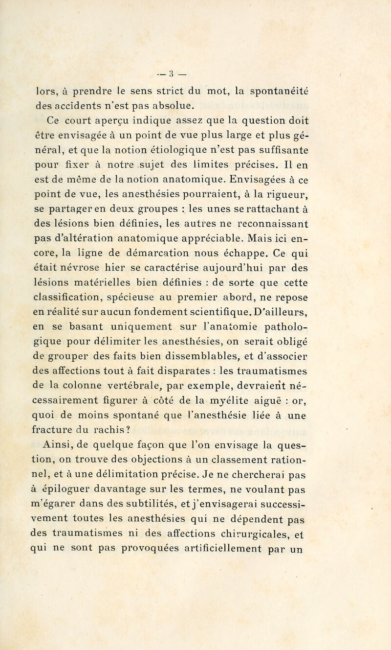 lors, à prendre le sens strict du mot, la spontanéité des accidents n'est pas absolue. Ce court aperçu indique assez que la question doit être envisagée à un point de vue plus large et plus gé- néral, et que la notion étiologique n'est pas suffisante pour fixer à notre sujet des limites précises. Il en est de même de la notion anatomique. Envisagées à ce point de vue, les anesthésies pourraient, à la rigueur, se partager en deux groupes : les unes se rattachant à des lésions bien définies, les autres ne reconnaissant pas d'altération anatomique appréciable. Mais ici en- core, la ligne de démarcation nous échappe. Ce qui était névrose hier se caractérise aujourd'hui par des lésions matérielles bien définies : de sorte que cette classification, spécieuse au premier abord, ne repose en réalité sur aucun fondement scientifique. D'ailleurs, en se basant uniquement sur l'anatomie patholo- gique pour délimiter les anesthésies, on serait obligé de grouper des faits bien dissemblables, et d'associer des affections tout à fait disparates : les traumatismes de la colonne vertébrale, par exemple, devraient né- cessairement figurer à côté de la myélite aiguë : or, quoi de moins spontané que l'anesthésie liée à une fracture du rachis? Ainsi, de quelque façon que l'on envisage la ques- tion, on trouve des objections à un classement ration- nel, et à une délimitation précise. Je ne chercherai pas à épiloguer davantage sur les termes, ne voulant pas m'égarer dans des subtilités, et j'envisagerai successi- vement toutes les anesthésies qui ne dépendent pas des traumatismes ni des affections chirurgicales, et qui ne sont pas provoquées artificiellement par un