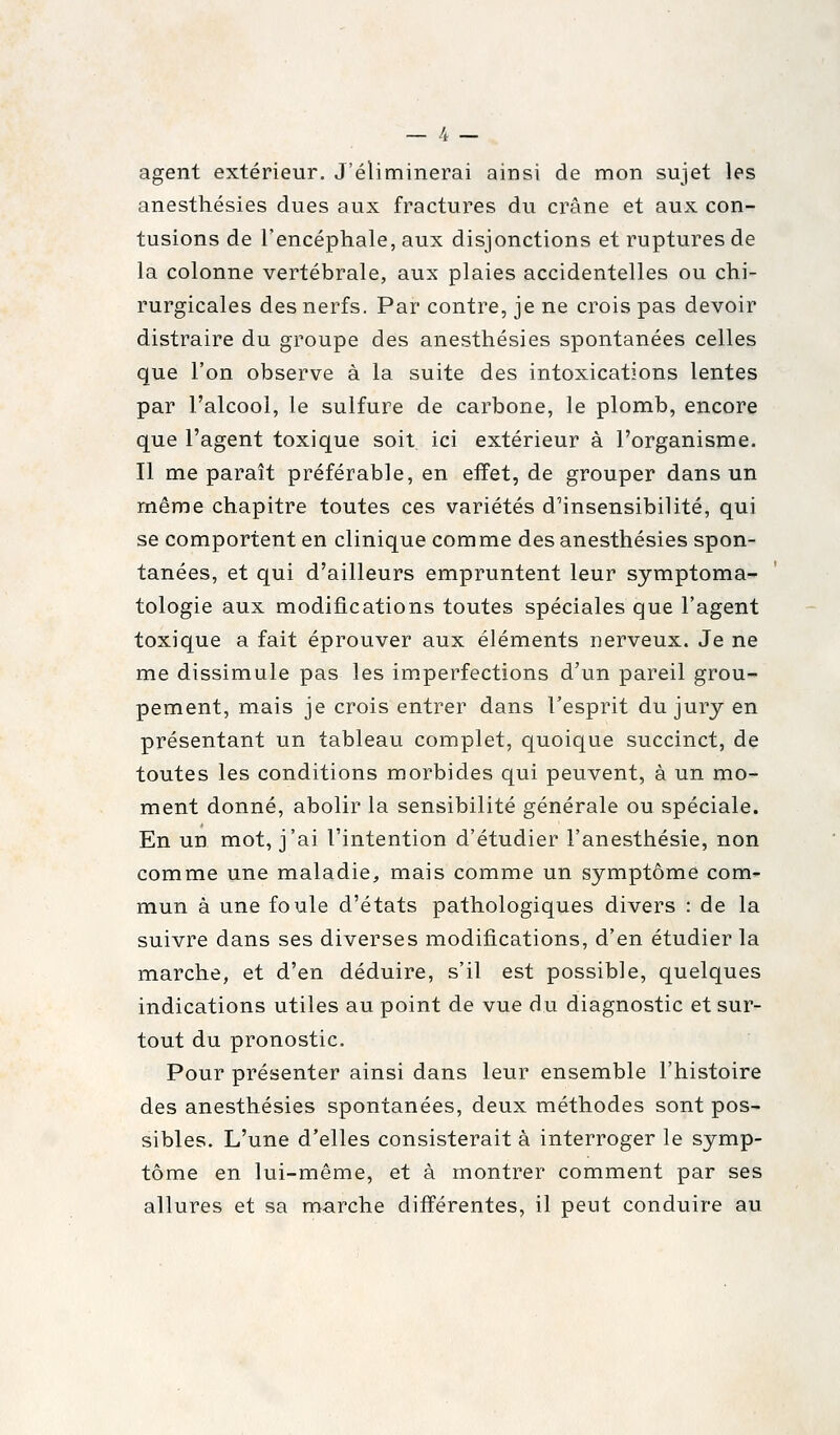 agent extérieur. J'éliminerai ainsi de mon sujet les anesthésies dues aux fractures du crâne et aux con- tusions de l'encéphale, aux disjonctions et ruptures de la colonne vertébrale, aux plaies accidentelles ou chi- rurgicales des nerfs. Par contre, je ne crois pas devoir distraire du groupe des anesthésies spontanées celles que l'on observe à la suite des intoxications lentes par l'alcool, le sulfure de carbone, le plomb, encore que l'agent toxique soit ici extérieur à l'organisme. Il me paraît préférable, en effet, de grouper dans un même chapitre toutes ces variétés d'insensibilité, qui se comportent en clinique comme des anesthésies spon- tanées, et qui d'ailleurs empruntent leur symptoma- tologie aux modifications toutes spéciales que l'agent toxique a fait éprouver aux éléments nerveux. Je ne me dissimule pas les im.perfections d'un pareil grou- pement, mais je crois entrer dans l'esprit du jury en présentant un tableau complet, quoique succinct, de toutes les conditions morbides qui peuvent, à un mo- ment donné, abolir la sensibilité générale ou spéciale. En un mot, j'ai l'intention d'étudier l'anesthésie, non comme une maladie, mais comme un symptôme com- mun à une foule d'états pathologiques divers : de la suivre dans ses diverses modifications, d'en étudier la marche, et d'en déduire, s'il est possible, quelques indications utiles au point de vue du diagnostic et sur- tout du pronostic. Pour présenter ainsi dans leur ensemble l'histoire des anesthésies spontanées, deux méthodes sont pos- sibles. L'une d'elles consisterait à interroger le symp- tôme en lui-même, et à montrer comment par ses allures et sa marche différentes, il peut conduire au
