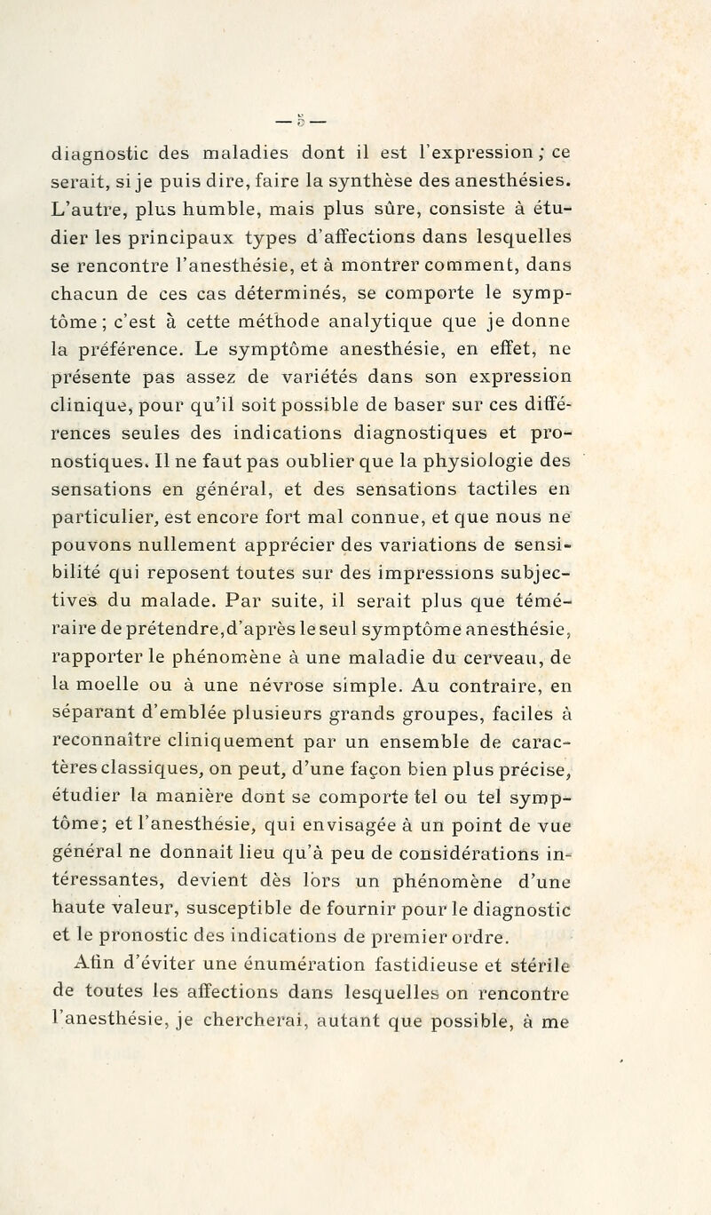 diagnostic des maladies dont il est l'expression ; ce serait, si je puis dire, faire la synthèse des anesthésies. L'autre, plus humble, mais plus sûre, consiste à étu- dier les principaux types d'affections dans lesquelles se rencontre l'anesthésie, et à montrer comment, dans chacun de ces cas déterminés, se comporte le symp- tôme ; c'est à cette méthode analytique que je donne la préférence. Le symptôme anesthésie, en effet, ne présente pas assez de variétés dans son expression clinique, pour qu'il soit possible de baser sur ces diffé- rences seules des indications diagnostiques et pro- nostiques. Il ne faut pas oublier que la physiologie des sensations en général, et des sensations tactiles en particulier, est encore fort mal connue, et que nous ne pouvons nullement apprécier des variations de sensi- bilité qui reposent toutes sur des impressions subjec- tives du malade. Par suite, il serait plus que témé- raire de prétendre,d'après le seul symptôme anesthésie, rapporter le phénomène à une maladie du cerveau, de la moelle ou à une névrose simple. Au contraire, en séparant d'emblée plusieurs grands groupes, faciles à reconnaître cliniquement par un ensemble de carac- tères classiques, on peut, d'une façon bien plus précise, étudier la manière dont se comporte tel ou tel symp- tôme; et l'anesthésie, qui envisagée à un point de vue général ne donnait lieu qu'à peu de considérations in- téressantes, devient dès lors un phénomène d'une haute valeur, susceptible de fournir pour le diagnostic et le pronostic des indications de premier ordre. Atin d'éviter une énumération fastidieuse et stérile de toutes les affections dans lesquelles on rencontre l'anesthésie, je chercherai, autant que possible, à me