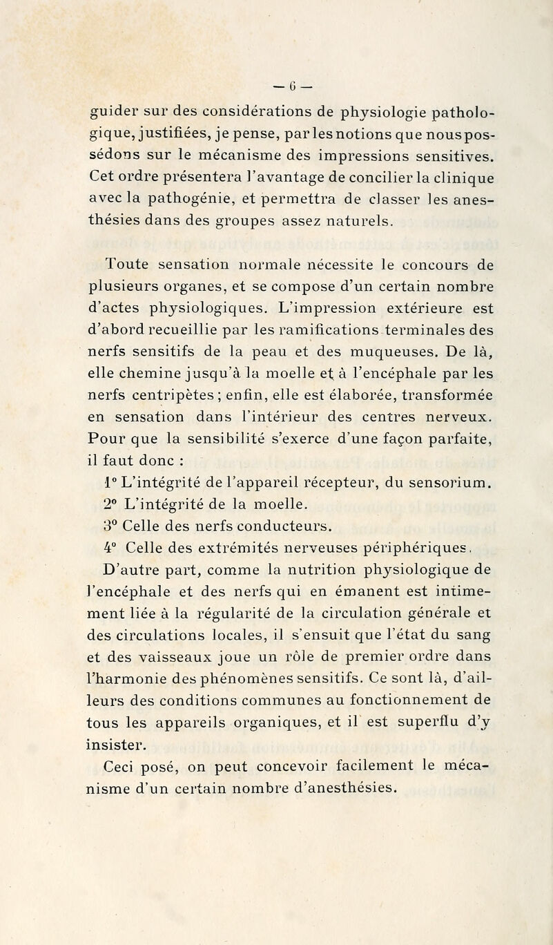 guider sur des considérations de physiologie patholo- gique, justifiées, je pense, par les notions que nouspos- sédons sur le mécanisme des impressions sensitives. Cet ordre présentera l'avantage de concilier la clinique avec la pathogénie, et permettra de classer les anes- thésies dans des groupes assez naturels. Toute sensation normale nécessite le concours de plusieurs organes, et se compose d'un certain nombre d'actes physiologiques. L'impression extérieure est d'abord recueillie par les ramifications terminales des nerfs sensitifs de la peau et des muqueuses. De là, elle chemine jusqu'à la moelle et à l'encéphale par les nerfs centripètes; enfin, elle est élaborée, transformée en sensation dans l'intérieur des centres nerveux. Pour que la sensibilité s'exerce d'une façon parfaite, il faut donc : 1° L'intégrité de l'appareil récepteur, du sensorium. 2** L'intégrité de la moelle. 3*^ Celle des nerfs conducteurs. 4° Celle des extrémités nerveuses périphériques, D'autre part, comme la nutrition physiologique de l'encéphale et des nerfs qui en émanent est intime- ment liée à la régularité de la circulation générale et des circulations locales, il s'ensuit que l'état du sang et des vaisseaux joue un rôle de premier ordre dans l'harmonie des phénomènes sensitifs. Ce sont là, d'ail- leurs des conditions communes au fonctionnement de tous les appareils organiques, et il est superflu d'y insister. Ceci posé, on peut concevoir facilement le méca- nisme d'un certain nombre d'anesthésies.