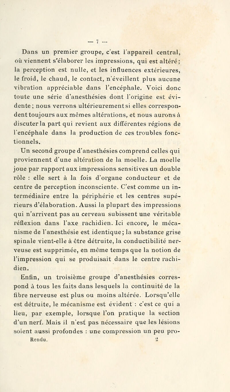 Dans un premier groupe, c'est l'appareil central, où viennent s'élaborer les impressions, qui est altéré ; la perception est nulle, et les influences extérieures, le froid, le chaud, le contact, n'éveillent plus aucune vibration appréciable dans l'encéphale. Voici donc toute une série d'anesthésies dont l'origine est évi- dente ; nous verrons ultérieurement si elles correspon- dent toujours aux mêmes altérations, et nous aurons à discuter la part qui revient aux différentes régions de l'encéphale dans la production de ces troubles fonc- tionnels. Un second groupe d'anesthésies comprend celles qui proviennent d'une altération de la moelle. La moelle joue par rapport aux impressions sensitivesun double rôle : elle sert à la fois d'organe conducteur et de centre de perception inconsciente. C'est comme un in- termédiaire entre la périphérie et les centres supé- rieurs d'élaboration. Aussi la plupart des impressions qui n'arrivent pas au cerveau subissent une véritable réflexion dans l'axe rachidien. Ici encore, le méca- nisme de l'anesthésie est identique; la substance grise spinale vient-elle à être détruite, la conductibilité ner- veuse est supprimée, en même temps que la notion de l'impression qui se produisait dans le centre rachi- dien. Enfin, un troisième groupe d'anesthésies corres- pond à tous les faits dans lesquels la continuité de la fibre nerveuse est plus ou moins altérée. Lorsqu'elle est détruite, le mécanisme est évident : c'est ce qui a lieu, par exemple, lorsque l'on pratique la section d'un nerf. Mais il n'est pas nécessaire que les lésions soient aussi profondes : une compression un peu pro- Rendu. 1