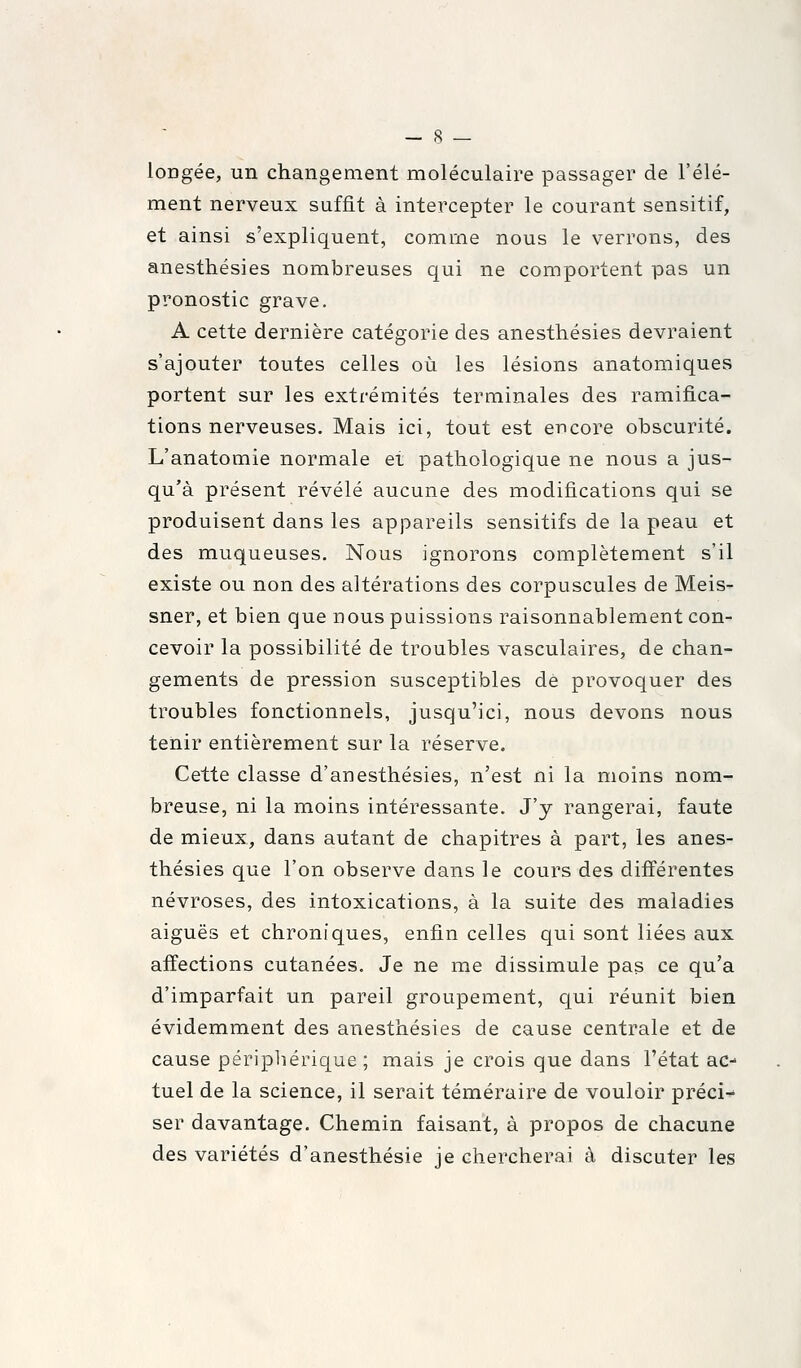 longée, un changement moléculaire passager de l'élé- ment nerveux suffit à intercepter le courant sensitif, et ainsi s'expliquent, comme nous le verrons, des anesthésies nombreuses qui ne comportent pas un pronostic grave. A cette dernière catégorie des anesthésies devraient s'ajouter toutes celles où les lésions anatomiques portent sur les extrémités terminales des ramifica- tions nerveuses. Mais ici, tout est encore obscurité. L'anatomie normale et pathologique ne nous a jus- qu'à présent révélé aucune des modifications qui se produisent dans les appareils sensitifs de la peau et des muqueuses. Nous ignorons complètement s'il existe ou non des altérations des corpuscules de Meis- sner, et bien que nous puissions raisonnablement con- cevoir la possibilité de troubles vasculaires, de chan- gements de pression susceptibles dé provoquer des troubles fonctionnels, jusqu'ici, nous devons nous tenir entièrement sur la réserve. Cette classe d'anesthésies, n'est ni la moins nom- breuse, ni la moins intéressante. J'y rangerai, faute de mieux, dans autant de chapitres à part, les anes- thésies que l'on observe dans le cours des différentes névroses, des intoxications, à la suite des maladies aiguës et chroniques, enfin celles qui sont liées aux affections cutanées. Je ne me dissimule pas ce qu'a d'imparfait un pareil groupement, qui réunit bien évidemment des anesthésies de cause centrale et de cause périphérique; mais je crois que dans l'état ac-- tuel de la science, il serait téméraire de vouloir préci- ser davantage. Chemin faisant, à propos de chacune des variétés d'anesthésie je chercherai à discuter les