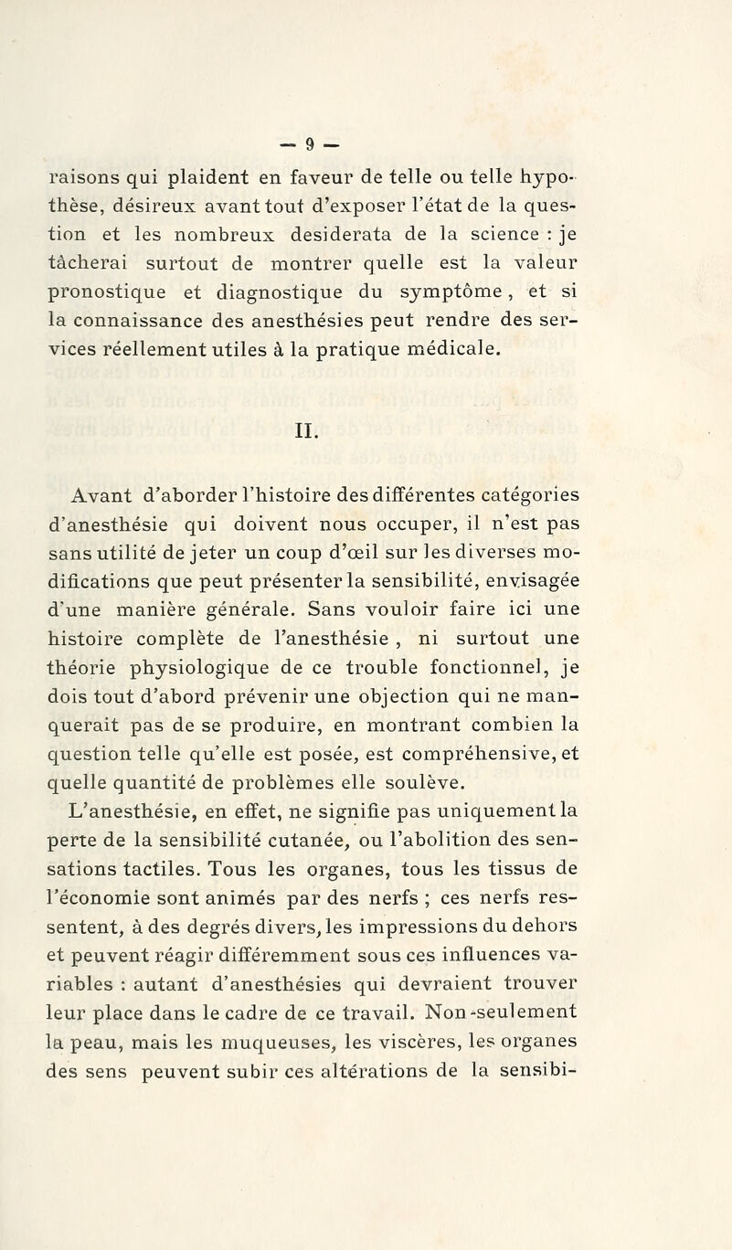 raisons qui plaident en faveur de telle ou telle hypo- thèse, désireux avant tout d'exposer l'état de la ques- tion et les nombreux desiderata de la science : je tâcherai surtout de montrer quelle est la valeur pronostique et diagnostique du symptôme, et si la connaissance des anesthésies peut rendre des ser- vices réellement utiles à la pratique médicale. IL Avant d'aborder l'histoire des différentes catégories d'anesthésie qui doivent nous occuper, il n'est pas sans utilité de jeter un coup d'œil sur les diverses mo- difications que peut présenter la sensibilité, envisagée d'une manière générale. Sans vouloir faire ici une histoire complète de l'anesthésie , ni surtout une théorie physiologique de ce trouble fonctionnel, je dois tout d'abord prévenir une objection qui ne man- querait pas de se produire, en montrant combien la question telle qu'elle est posée, est compréhensive, et quelle quantité de problèmes elle soulève. L'anesthésie, en effet, ne signifie pas uniquement la perte de la sensibilité cutanée, ou l'abolition des sen- sations tactiles. Tous les organes, tous les tissus de l'économie sont animés par des nerfs ; ces nerfs res- sentent, à des degrés divers, les impressions du dehors et peuvent réagir différemment sous ces influences va- riables : autant d'anesthésies qui devraient trouver leur place dans le cadre de ce travail. Non-seulement la peau, mais les muqueuses, les viscères, les organes des sens peuvent subir ces altérations de la sensibi-