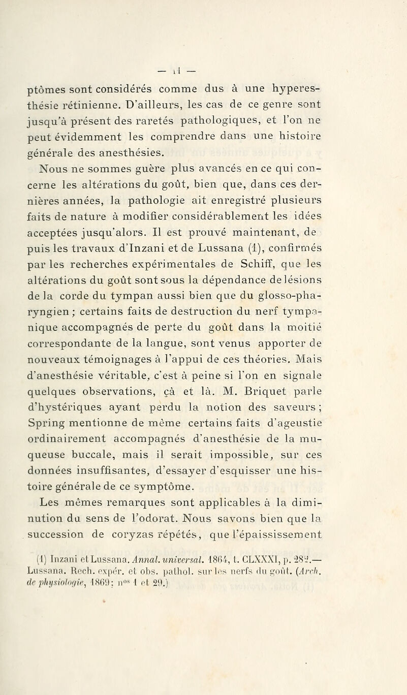 ptômes sont considérés comme dus à une hyperes- thésie rétinienne. D'ailleurs, les cas de ce genre sont jusqu'à présent des raretés pathologiques, et l'on ne peut évidemment les comprendre dans une histoire générale des anesthésies. Nous ne sommes guère plus avancés en ce qui con- cerne les altérations du goût, bien que, dans ces der- nières années, la pathologie ait enregistré plusieurs faits de nature à modifier considérablement les idées acceptées jusqu'alors. Il est prouvé maintenant, de puis les travaux d'Inzani et de Lussana (1), confirmés par les recherches expérimentales de Schiff, que les altérations du goût sont sous la dépendance de lésions de la corde du tympan aussi bien que du glosso-pha- ryngien ; certains faits de destruction du nerf tympa- nique accompagnés de perte du goût dans la moitié correspondante de la langue, sont venus apporter de nouveaux témoignages à l'appui de ces théories. Mais d'anesthésie véritable, c'est à peine si l'on en signale quelques observations, çà et là. M. Briquet parle d'hystériques ayant perdu la notion des saveurs ; Spring mentionne de même certains faits d'ageustie ordinairement accompagnés d'anesthésie de la mu- queuse buccale, mais il serait impossible, sur ces données insuffisantes, d'essayer d'esquisser une his- toire générale de ce symptôme. Les mêmes remarques sont applicables à la dimi- nution du sens de l'odorat. Nous savons bien que la succession de coryzas répétés, que l'épaississement (1) Inzani eiLussana. Annal.universal. 186-4, t. CLXXXI, p. 28i'.— Lussana. Rech. oxpér. et obs. pathol. surins nerfs du goût. {Arrli, de physioloç/ie^ 1869: ii'* 1 ot 29.)