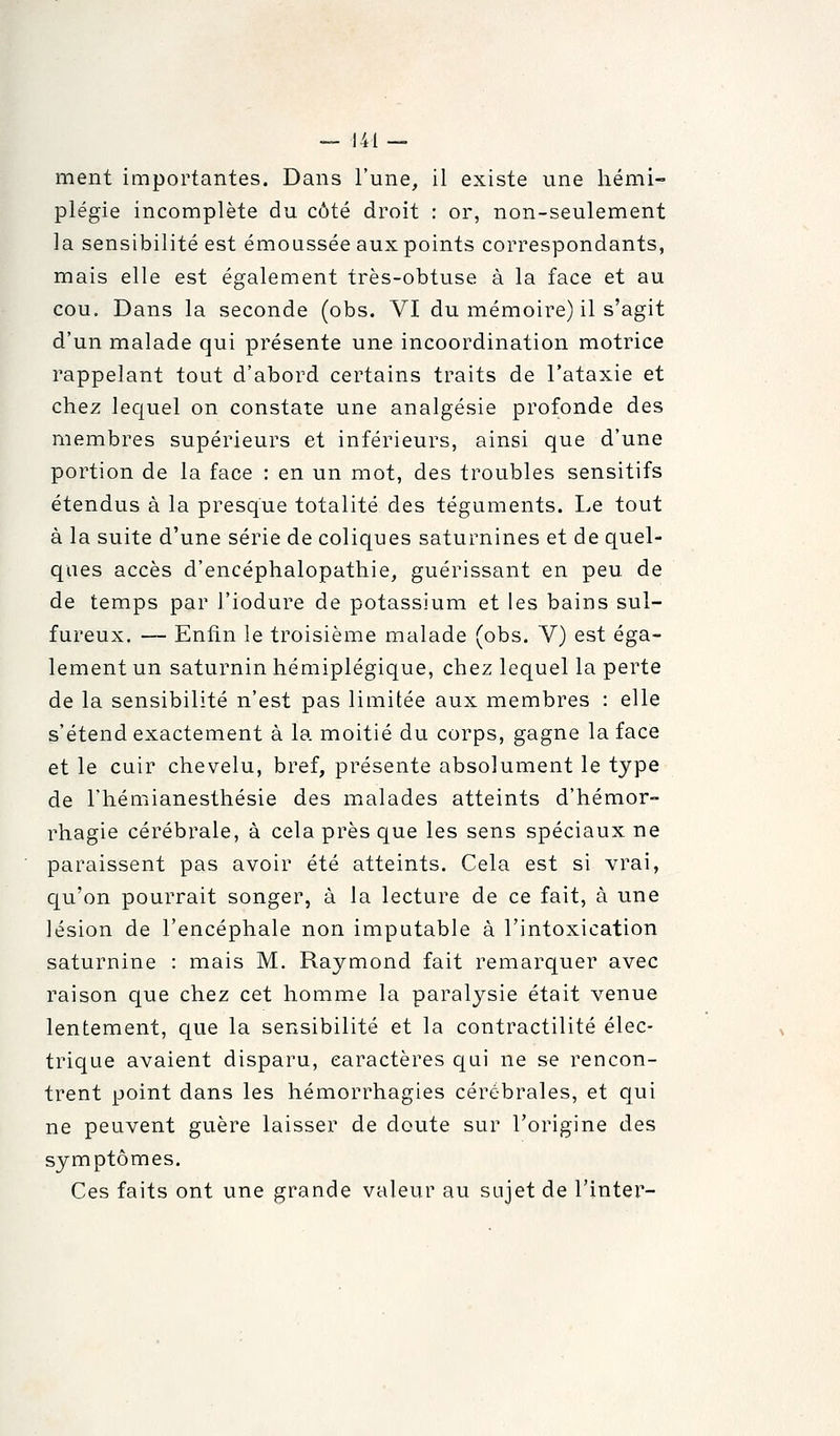 ment importantes. Dans l'une, il existe une hémi- plégie incomplète du côté droit : or, non-seulement la sensibilité est émoussée aux points correspondants, mais elle est également très-obtuse à la face et au cou. Dans la seconde (obs. VI du mémoire) il s'agit d'un malade qui présente une incoordination motrice rappelant tout d'abord certains traits de l'ataxie et chez lequel on constate une analgésie profonde des membres supérieurs et inférieurs, ainsi que d'une portion de la face : en un mot, des troubles sensitifs étendus à la presque totalité des téguments. I.e tout à la suite d'une série de coliques saturnines et de quel- ques accès d'encéphalopathie, guérissant en peu de de temps par l'iodure de potassium et les bains sul- fureux. — Enfin le troisième malade (obs. V) est éga- lement un saturnin hémiplégique, chez lequel la perte de la sensibilité n'est pas limitée aux membres : elle s'étend exactement à la moitié du corps, gagne la face et le cuir chevelu, bref, présente absolument le type de l'hémianesthésie des malades atteints d'hémor- rhagie cérébrale, à cela près que les sens spéciaux ne paraissent pas avoir été atteints. Cela est si vrai, qu'on pourrait songer, à la lecture de ce fait, à une lésion de l'encéphale non imputable à l'intoxication saturnine : mais M. Raymond fait remarquer avec raison que chez cet homme la paralysie était venue lentement, que la sensibilité et la contractilité élec- trique avaient disparu, caractères qui ne se rencon- trent point dans les hémorrhagies cérébrales, et qui ne peuvent guère laisser de doute sur l'origine des symptômes. Ces faits ont une grande valeur au sujet de Tinter-