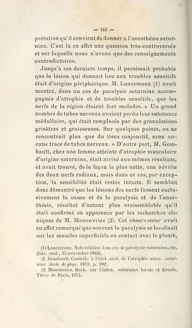 pretation qu'il convient de donner à l'anesthésie satur- nine. C'est là en effet une question très-controversée et sur laquelle nous n'avons que des renseignements contradictoires. Jusqu'à ces derniers temps, il paraissait probable que la lésion qui donnait lieu aux troubles sensitifs était d'origine périphérique. M. Lancereaux (1) avait montré, dans un cas de paralysie saturnine accom- pagnée d'atrophie et de troubles sensitifs, que les nerfs de la région étaient fort malades, u Un grand nombre de tubes nerveux avaient perdu leur substance médullaire, qui était remplacée par des granulations grisâtres et graisseuses. Sur c[aelques points, on ne rencontrait plus que du tissu conjonctif, sans au- cune trace de tubes nerveux. » D'autre part, M. Gom- bault, chez une femme atteinte d'atrophie musculaire d'origine saturnine, était arrivé aux mêmes résultats, et avait trouvé, de la façon la plus nette, une névrite des deux nerfs radiaux, mais dans ce cas, par excep- tion, la sensibilité était restée intacte. Il semblait donc démontré que les lésions des nerfs fussent exclu- sivement la cause et de la paralysie et de l'anes- thésie, résultat d'autant plus vraisemblable qu'il était confirmé en apparence par les recherches cli- niques de M. Manouvriez (2). Cet observateur avait en effet remarqué que souvent la paralysie se localisait sur les muscles superficiels en contact avec le plomb, (1) Lancereaux, Note relative àun cas deparalysie saturnine, etc. {Gaz. métl., 15 novembre 186i). (2) Gombaul.t. Gontrib. à Thist, anat. de l'atrophie musc, satur- nine [Arch. dcphys. 1873, p. 592). (2) Manouvriez. Rech. sur l'intox, saturnine locale et directe. Thèse de Paris. 1874.