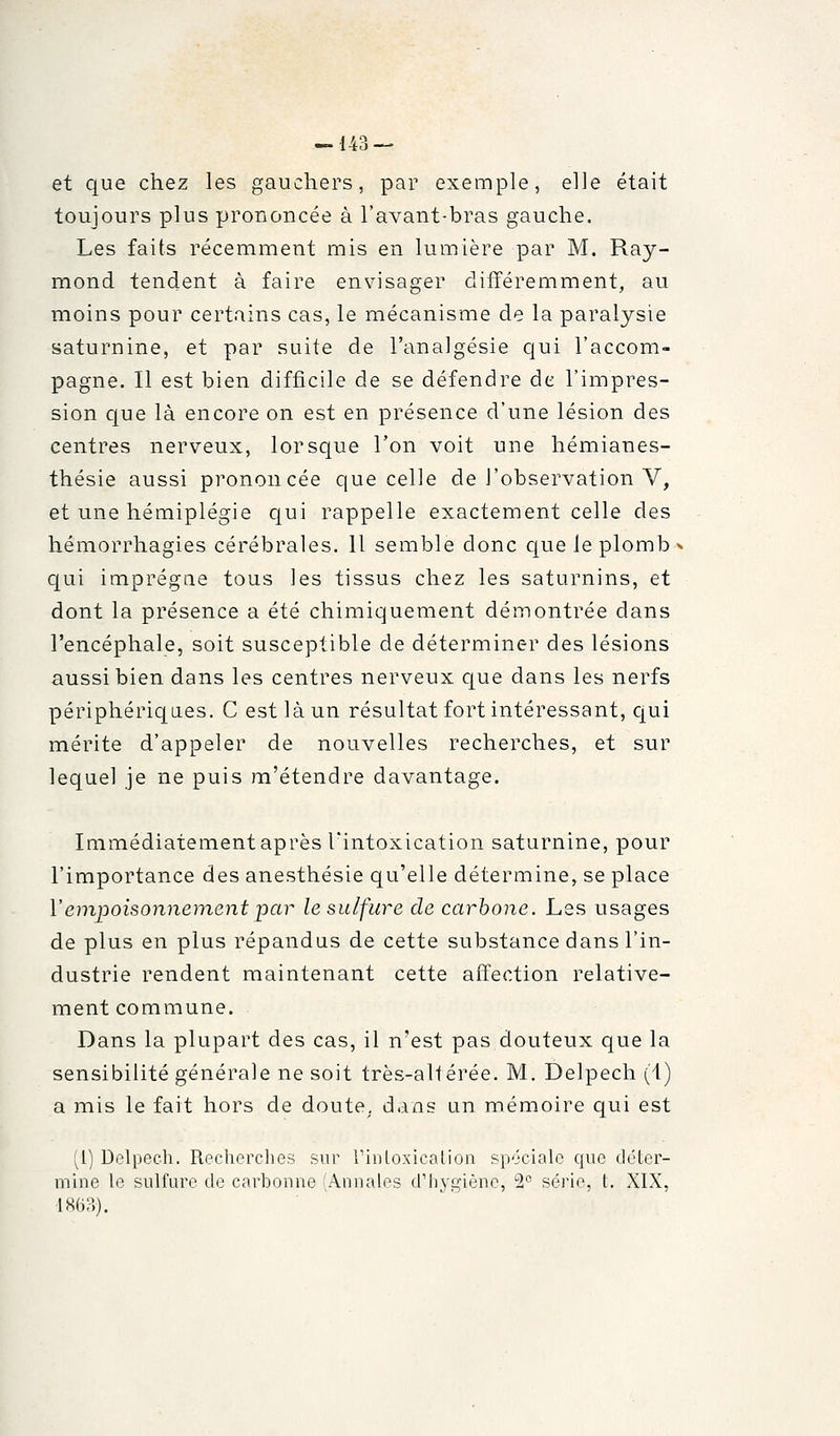 -143 — et que chez les gauchers, par exemple, elle était toujours plus prononcée à l'avant-bras gauche. Les faits récemment mis en lumière par M. Ray- mond tendent à faire envisager différemment, au moins pour certains cas, le mécanisme de la paralysie saturnine, et par suite de l'analgésie qui l'accom- pagne. Il est bien difficile de se défendre de l'impres- sion que là encore on est en présence d'une lésion des centres nerveux, lorsque l'on voit une hémianes- thésie aussi prononcée que celle de l'observation V, et une hémiplégie qui rappelle exactement celle des hémorrhagies cérébrales. Il semble donc cjue le plomb qui imprègne tous les tissus chez les saturnins, et dont la présence a été chimiquement démontrée dans l'encéphale, soit susceptible de déterminer des lésions aussi bien dans les centres nerveux c|ue dans les nerfs périphériques. C est là un résultat fort intéressant, c^ui mérite d'appeler de nouvelles recherches, et sur lequel je ne puis ra'étendre davantage. Immédiatement après l'intoxication saturnine, pour l'importance des anesthésie qu'elle détermine, se place Vempoisonnement par le sulfure de carbone. Les usages de plus en plus répandus de cette substance dans l'in- dustrie rendent maintenant cette affection relative- ment commune. Dans la plupart des cas, il n'est pas douteux que la sensibilité générale ne soit très-altérée. M. Delpech (1) a mis le fait hors de doute^, dans un mémoire qui est (l) Delpech. Recherches sur rinloxicalion spéciale que déter- mine te sulfure de carboune (Annales d'iiygiène, 2 série, t. XIX, ■mi?,).
