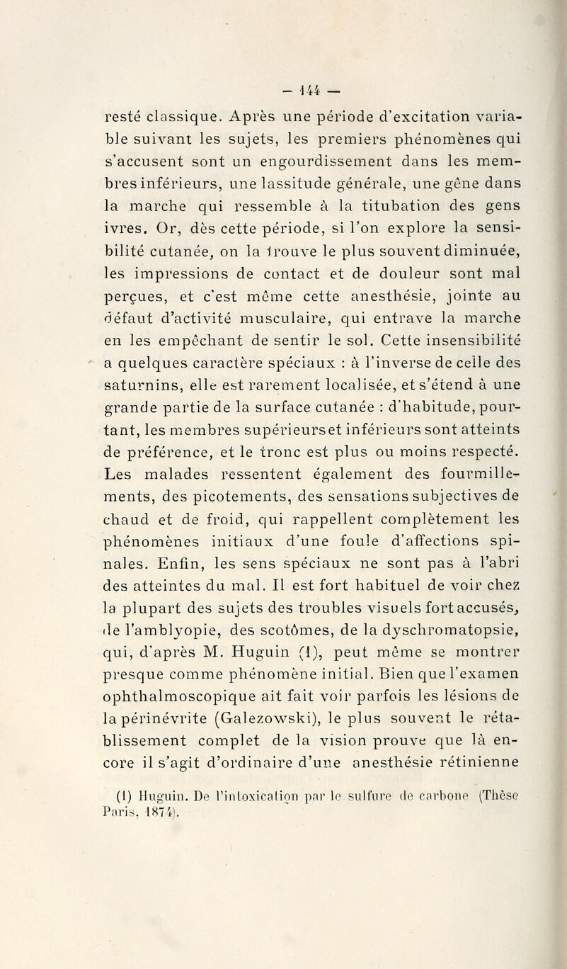 resté classique. Après une période d'excitation varia- ble suivant les sujets, les premiers phénomènes qui s'accusent sont un engourdissement dans les mem- bres inférieurs, une lassitude générale, une gène dans la marche qui ressemble à la titubation des gens ivres. Or, dès cette période, si l'on explore la sensi- bilité cutanée, on la Iroave le plus souvent diminuée, les impressions de contact et de douleur sont mal perçues, et c'est même cette anesthésie, jointe au défaut d'activité musculaire, qui entrave la marche en les empêchant de sentir le sol. Cette insensibilité ' a quelques caractère spéciaux : à l'inverse de celle des saturnins, elle est rarement localisée, et s'étend à une grande partie de la surface cutanée : d'habitude, pour- tant, les membres supérieurs et inférieurs sont atteints de préférence, et le tronc est plus ou moins respecté. Les malades ressentent également des fourmille- ments, des picotements, des sensations subjectives de chaud et de froid, qui rappellent complètement les phénomènes initiaux d'une foule d'affections spi- nales. Enfin, les sens spéciaux ne sont pas à l'abri des atteintes du mal. Il est fort habituel de voir chez la plupart des sujets des troubles visuels fort accusés, lie l'amblyopie, des scotômes, de la dj^schromatopsie, qui, d'après M. Huguin (1), peut même se montrer presque comme phénomène initial. Bien que l'examen ophthalmoscopique ait fait voir parfois les lésions de la périnévrite (Galezowski), le plus souvent le réta- blissement complet de la vision prouve que là en- core il s'agit d'ordinaire d'une anesthésie rétinienne (1) Huguin. De rinloxicalion par le sulfure de carbone (Tlièso Paris. 1874).