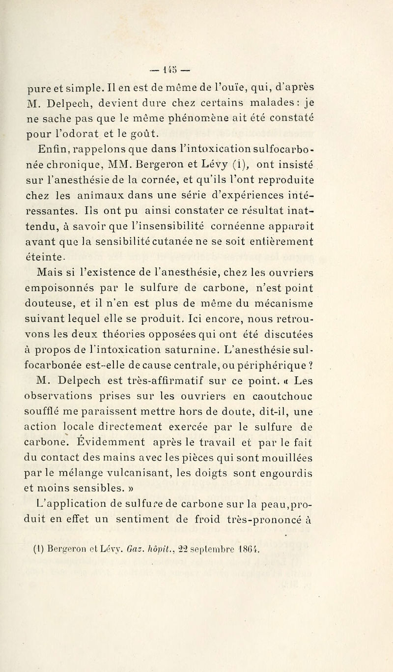 pure et simple. Il en est de même de l'ouïe, qui, d'après M. Delpecli, devient dure chez certains malades: je ne sache pas que le même phénom.ène ait été constaté pour l'odorat et le goût. Enfin, rappelons que dans l'intoxication sulfocarbo- née chronique, MM. Bergeron et Lévj (i), ont insisté sur l'anesthésie de la cornée, et qu'ils l'ont reproduite chez les animaux dans une série d'expériences inté- ressantes. Ils ont pu ainsi constater ce résultat inat- tendu, à savoir que l'insensibilité cornéenne apparaît avant que la sensibilité cutanée ne se soit entièrement éteinte. Mais si l'existence de l'anesthésie, chez les ouvriers empoisonnés par le sulfure de carbone, n'est point douteuse, et il n'en est plus de même du mécanisme suivant lequel elle se produit. Ici encore, nous retrou- vons les deux théories opposées qui ont été discutées à propos de l'intoxication saturnine. L'anesthésie sul- focarbonée est-elle de cause centrale, ou périphérique ? M. Delpech est très-affirmatif sur ce point. « Les observations prises sur les ouvriers en caoutchouc soufflé me paraissent mettre hors de doute, dit-il, une action locale directement exercée par le sulfure de carbone. Evidemment après le travail et par le fait du contact des mains avec les pièces qui sont mouillées par le mélange vulcanisant, les doigts sont engourdis et moins sensibles. » L'application de sulfur'e de carbone sur la peau,pro- duit en effet un sentiment de froid très-prononcé à (I) Bers-eron clLévy. Gaz. hôpit., '2'2 septembre 18Gi,