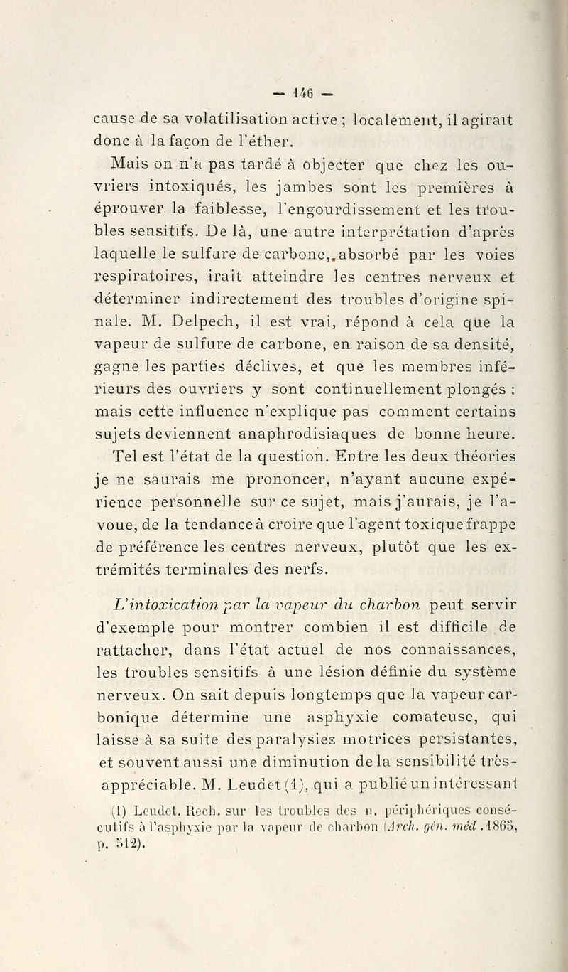 cause .de sa volatilisation active ; localement, il agirait donc à la façon de l'éther. Mais on n'a pas tardé à objecter que chez les ou- vriers intoxiqués, les jambes sont les premières à éprouver la faiblesse, l'engourdissement et les trou- bles sensitifs. De là, une autre interprétation d'après laquelle le sulfure de carbone,.absorbé par les voies respiratoires, irait atteindre ]es centres nerveux et déterminer indirectement des troubles d'origine spi- nale. M. Delpech, il est vrai, répond à cela que la vapeur de sulfure de carbone, en raison de sa densité, gagne les parties déclives, et c(ue les membres infé- rieurs des ouvriers y sont continuellement plongés : mais cette influence n'explique pas comment certains sujets deviennent anaphrodisiaques de bonne heure. Tel est l'état de la question. Entre les deux théories je ne saurais me prononcer, n'ayant aucune expé- rience personnelle su)'ce sujet, mais j'aurais, je l'a- voue, de la tendance à croire que l'agent toxique frappe de préférence les centres nerveux, plutôt que les ex- trémités terminales des nerfs. L'intoxication i-^ar la vapeur du charbon peut servir d'exemple pour montrer combien il est difficile de rattacher, dans l'état actuel de nos connaissances, les troubles sensitifs à une lésion définie du système nerveux. On sait depuis longtemps que la vapeur car- bonique détermine une asphyxie comateuse, qui laisse à sa suite des paralysies motrices persistantes, et souvent aussi une diminution delà sensibilité très- appréciable. M. Leudet(l), qui a publié un intéressanl (1) Leudel. Rech. sur les troubles des n. périphériques consé- cutifs à l'asphyxie par la vapeur de charbon {Arch. géii. méd .1805, p. 512).