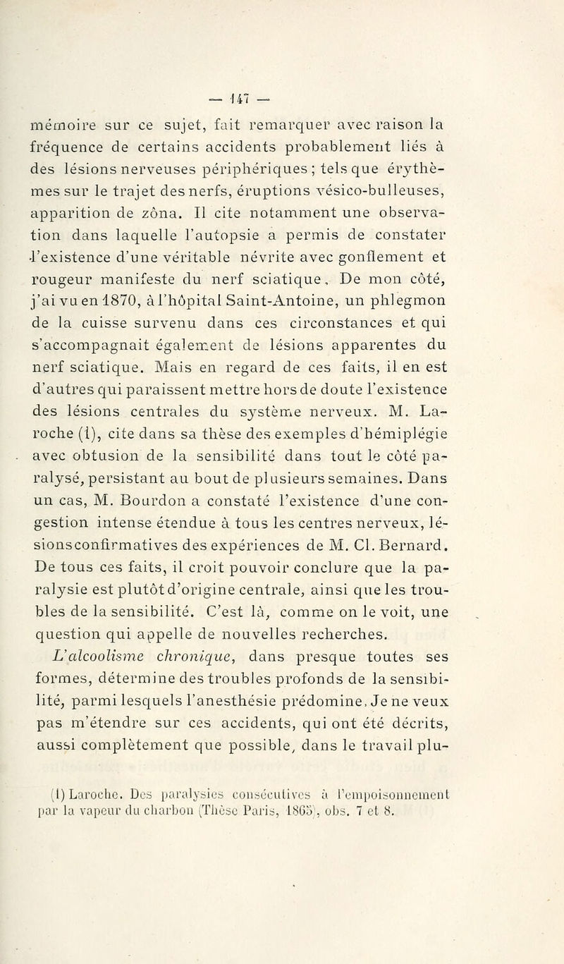 — 147 — mémoire sur ce sujet, fait remarquer avec raison la fréquence de certains accidents probablement liés à des lésions nerveuses périphériques ; tels que érythè- mes sur le trajet des nerfs, éruptions vésico-buUeuses, apparition de zona. Il cite notamment une observa- tion dans laquelle l'autopsie a permis de constater •l'existence d'une véritable névrite avec gonflement et rougeur manifeste du nerf sciatique. De mon côté, j'ai vu en 1870, à l'hôpital Saint-Antoine, un phlegmon de la cuisse survenu dans ces circonstances et qui s'accompagnait également de lésions apparentes du nerf sciatique. Mais en regard de ces faits, il en est d'autres qui paraissent mettre hors de doute l'existence des lésions centrales du système nerveux. M. La- roche (1), cite dans sa thèse des exemples d'hémiplégie avec obtusion de la sensibilité dans tout le côté pa- ralysé, persistant au bout de pi usieurs semaines. Dans un cas, M. Bourdon a constaté l'existence d'une con- gestion intense étendue à tous les centres nerveux, lé- sionsconfirmatives des expériences de M. Cl. Bernard. De tous ces faits, il croit pouvoir conclure que la pa- ralysie est plutôt d'origine centrale, ainsi que les trou- bles de la sensibilité. C'est là, comme on le voit, une question qui appelle de nouvelles recherches. L'alcoolisme chronique, dans presque toutes ses formes, détermine des troubles profonds de la sensibi- lité, parmi lesquels l'anesthésie prédomine. Je ne veux pas m'étendre sur ces accidents, qui ont été décrits, aussi complètement que possible, dans le travail plu- (1) Laroche. Dos paralysies coiiséculivcs à l'empoisonnement
