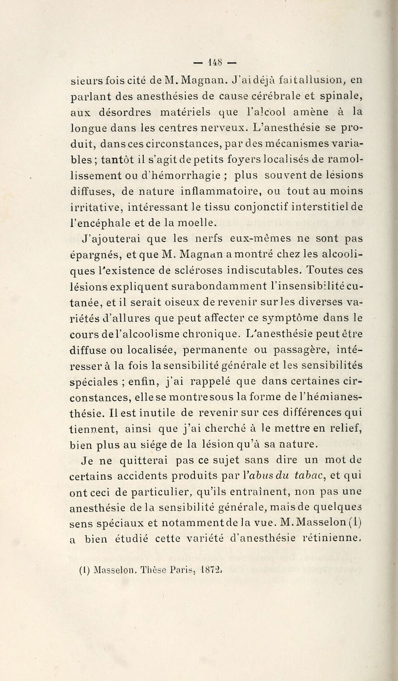 sieurs fois cité deM.Magnan. J'aidéjà faitallusion, en parlant des anesthésies de cause cérébrale et spinale, aux désordres matériels que l'alcool amène à la longue dans les centres nerveux. L'anesthésie se pro- duit, dans ces circonstances, par des mécanismes varia- bles; tantôt il s'agit de petits foyers localisés de ramol- lissement ou d'hémorrhagie ; plus souvent de lésions diffuses, de nature inflammatoire, ou tout au moins irritative, intéressant le tissu conjonctif interstitiel de l'encéphale et de la moelle. J'ajouterai que les nerfs eux-mêmes ne sont pas épargnés, et que M. Magnan a montré chez les alcooli- ques Texistence de scléroses indiscutables. Toutes ces lésions expliquent surabondamment l'insensibilité cu- tanée, et il serait oiseux de revenir sur les diverses va- riétés d'allures que peut affecter ce symptôme dans le cours de l'alcoolisme chronique. L'anesthésie peut être diffuse ou localisée, permanente ou passagère, inté- resser à la fois la sensibilité générale et les sensibilités spéciales ; enfin, j'ai rappelé que dans certaines cir- constances, elle se montre sous la forme del'héniianes- thésie. Il est inutile de revenir sur ces différences c[ui tiennent, ainsi que j'ai cherché à le mettre en relief, bien plus au siège de la lésion qu'à sa nature. Je ne quitterai pas ce sujet sans dire un mot de certains accidents produits par Vahusdu tabac, et qui ont ceci de particulier, qu'ils entraînent, non pas une anesthésie delà sensibilité générale, mais de quelques sens spéciaux et notammentde la vue. M.Masselon(l) a bien étudié cette variété d'anesthésie rétinienne, (l) Masselon. Thèse Paris^ 187-2.