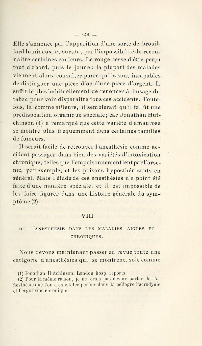 — l-iO — Elle s'annonce par l'apparition d'une sorte de brouil- lard lumineux, et surtout par l'impossibilité de recon- naître certaines couleurs. Le rouge cesse d'être perçu tout d'abord, puis le jaune : la plupart des malades viennent alors consulter parce qu'ils sont incapables de distinguer une pièce d'or d'une pièce d'argent. Il suffit le plus habituellement de renoncer à l'usage du tabac pour voir disparaître tous ces accidents. Toute- fois, là comme ailleurs, il semblerait qu'il fallût une prédisposition organique spéciale; car Jonathan Hut- chinson (l) a remarqué que cette variété d'amaurose se montre plus fréquemment dans certaines familles de fumeurs. Il serait facile de retrouver l'anesthésie comme ac- cident passager dans bien des variétés d'intoxication chronique, telles que l'empoisonnementlentpar l'arse- nic, par exemple, et les poisons hyposthénisants en général. Mais l'étude de ces anesthésies n'a point été faite d'une manière spéciale, et il est impossible de les faire figurer dans une histoire générale du sym- ptôme (2). VIII DE l'aNESTHÉSIE dans LES MALADIES AIGUËS ET CHRONIQUES. Nous devons maintenant passer en revue toute une catégorie d'anesthésies qui se montrent, soit comme (1) Jonathan Hutcliinson. London hosp. reports. ('2) Pour la môme raison, je ne crois pas devoir parler de l'a- nesthésie que Ton a constatée parfois dans la pellagre Facrodynie et Tergotisme chronique.