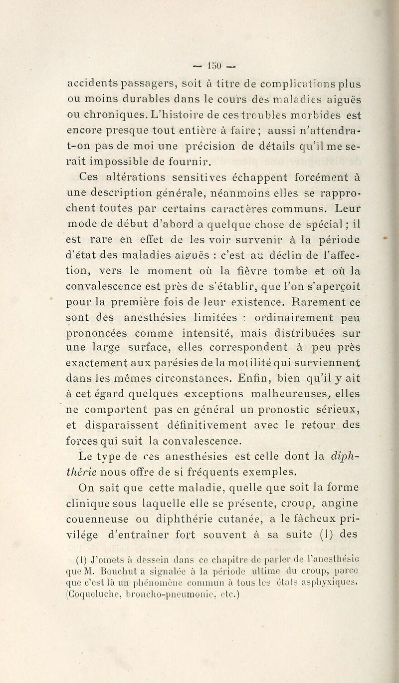 accidents passagers, soit à titre de complications plus ou moins durables dans le cours des maladies aiguës ou chroniques. L'histoire de ces troubles morbides est encore presque tout entière à faire; aussi n'attendra- t-on pas de moi une précision de détails qu'il me se- rait impossible de fournir. Ces altérations sensitives échappent forcément à une description générale, néanmoins elles se rappro- chent toutes par certains caractères communs. Leur mode de début d'abord a quelque chose de spécial ; il est rare en effet de les voir survenir à la période d'état des maladies aip^uës : c'est au déclin de l'affec- tion, vers le moment où la fièvre tombe et où la convalescence est près de s'établir, que l'on s'aperçoit pour la première fois de leur existence. Rarement ce sont des anesthésies limitées : ordinairement peu prononcées comme intensité, mais distribuées sur une large surface, elles correspondent à peu près exactement aux parésies de la molilité qui surviennent dans les mêmes circonstances. Enfin, bien cju'il y ait à cet égard quelques -exceptions malheureuses;, elles ne comportent pas en général un pronostic sérieux, et disparaissent définitivement avec le retour des forces qui suit la convalescence. Le type de ces anesthésies est celle dont la cUph- thérie nous offre de si fréquents exemples. On sait que cette maladie, quelle que soit la forme clinique sous laquelle elle se présente, croup, angine couenneuse ou diphthérie cutanée, a le fâcheux pri- vilège d'entraîner fort souvent à sa suite (1) des (1) J'omets à dessein dans ce chapilre de parler de ranestliésic que M. Bouchut a signalée à la période ultime du croup, parce que c'est là un phénomène commun à tous les états aspliyxîqucs. (Coqueluche, broncho-pneumoniC; otc)