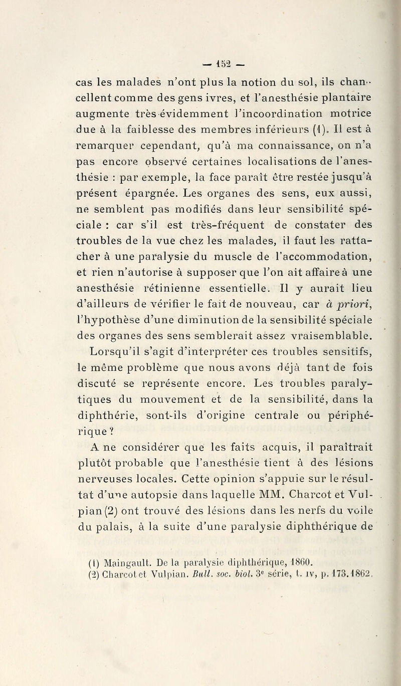cas les malades n'ont plus la notion du sol, ils chan- cellent comme des gens ivres, et l'anesthésie plantaire augmente très évidemment l'incoordination motrice due à la faiblesse des membres inférieurs [\), Il est à remarquer cependant, qu'à ma connaissance, on n'a pas encore observé certaines localisations de l'anes- thésie : par exemple, la face paraît être restée jusqu'à présent épargnée. Les organes des sens, eux aussi, ne semblent pas modifiés dans leur sensibilité spé- ciale : car s'il est très-fréquent de constater des troubles de la vue chez les malades, il faut les ratta- cher à une paralysie du muscle de l'accommodation, et rien n'autorise à supposer que l'on ait affaire à une anesthésie rétinienne essentielle. Il y aurait lieu d'ailleurs de vérifier le fait de nouveau, car à priori, l'hypothèse d'une diminution de la sensibilité spéciale des organes des sens semblerait assez vraisemblable. Lorsqu'il s'agit d'interpréter ces troubles sensitifs, le même problème que nous avons déjà tant de fois discuté se représente encore. Les troubles paraly- tiques du mouvement et de la sensibilité, dans la diphthérie, sont-ils d'origine centrale ou périphé- rique ? A ne considérer que les faits acquis, il paraîtrait plutôt probable que l'anesthésie tient à des lésions nerveuses locales. Cette opinion s'appuie sur le résul- tat d'unie autopsie dans laquelle MM. Charcot et Vul- pian(2) ont trouvé des lésions dans les nerfs du voile du palais, à la suite d'une paralysie diphthérique de (i) Maingault. De la paralysie diphthérique, 1860. (2) Charcot et Vulpian. Bull. soc. Mol. 3« série, t. iv, p. 173,1862,