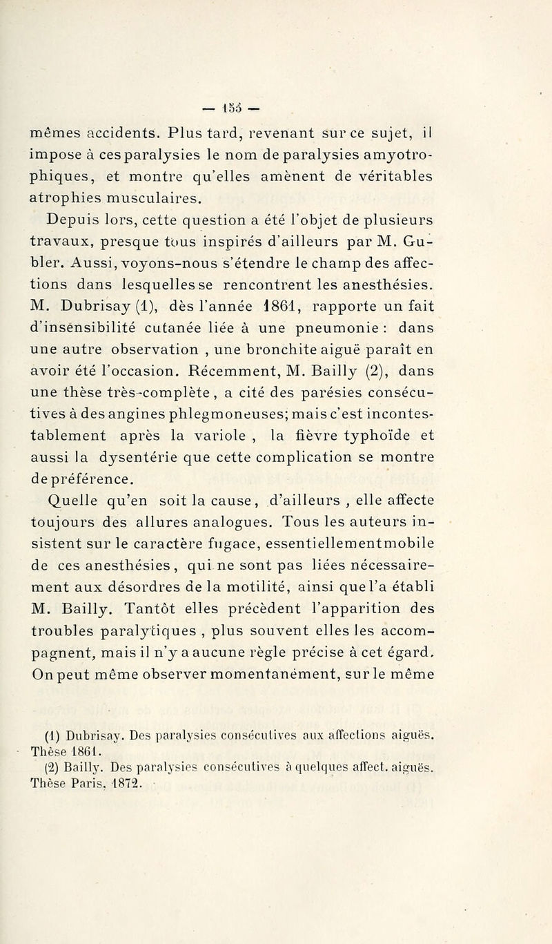 — 15d — mêmes accidents. Plus tard, revenant sur ce sujet, il impose à ces paralysies le nom de paralysies amyotro- phiques, et montre qu'elles amènent de véritables atrophies musculaires. Depuis lors, cette question a été l'objet de plusieurs travaux, presque tous inspirés d'ailleurs par M. Gu- bler. Aussi, voyons-nous s'étendre le champ des affec- tions dans lesquelles se rencontrent les anesthésies. M. Dubrisay (1), dès l'année 1861, rapporte un fait d'insensibilité cutanée liée à une pneumonie : dans une autre observation , une bronchite aiguë paraît en avoir été l'occasion. Récemment, M. Bailly (2), dans une thèse très-complète, a cité des parésies consécu- tives à des angines phlegmoneuses; mais c'est incontes- tablement après la variole , la fièvre typhoïde et aussi la dysenterie que cette complication se montre de préférence. Quelle qu'en soit la cause, d'ailleurs , elle affecte toujours des allures analogues. Tous les auteurs in- sistent sur le caractère fugace, essentiellementmobile de ces anesthésies , qui ne sont pas liées nécessaire- ment aux désordres de la motilité, ainsi que l'a établi M. Bailly. Tantôt elles précèdent l'apparition des troubles paralytiques , plus souvent elles les accom- pagnent, mais il n'y a aucune règle précise à cet égard, Onpeut même observer momentanément, surle même (i) Dubrisay. Des paralysies consécutives aux affections aiguës. Thèse 1861. (2) Bailly. Des paralysies consécutives à quelques affect. aiguës. Ttièse Paris. 1872.