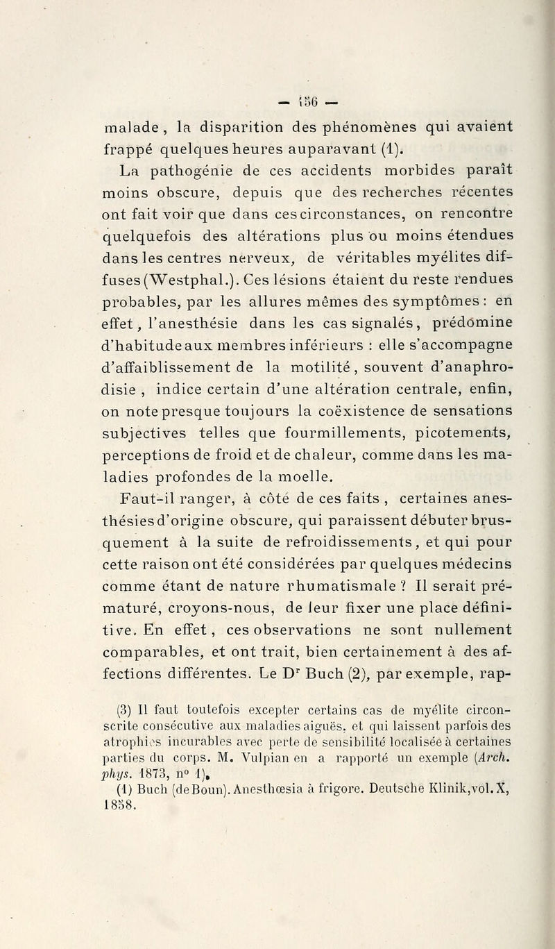 — îS6 — malade, la disparition des phénomènes qui avaient frappé quelques heures auparavant (1). La pathogénie de ces accidents morbides paraît moins obscure, depuis que des recherches récentes ont fait voir que dans ces circonstances, on rencontre quelquefois des altérations plus ou moins étendues dans les centres nerveux, de véritables myélites dif- fuses (Westphal.). Ces lésions étaient du reste rendues probables, par les allures mêmes des symptômes : en effet, l'anesthésie dans les cas signalés, prédomine d'habitude aux membres inférieurs : elle s'accompagne d'affaiblissement de la motilité, souvent d'anaphro- disie , indice certain d'une altération centrale, enfin, on note presque toujours la coexistence de sensations subjectives telles que fourmillements, picotements, perceptions de froid et de chaleur, comme dans les ma- ladies profondes de la moelle. Faut-il ranger, à côté de ces faits , certaines anes- thésies d'origine obscure, qui paraissent débuter brus- quement à la suite de refroidissements, et qui pour cette raison ont été considérées par quelques médecins comme étant de nature rhumatismale ? Il serait pré- maturé, croyons-nous, de leur fixer une place défini- tive. En effet, ces observations ne sont nullement comparables, et ont trait, bien certainement à des af- fections différentes. Le D'' Buch (2), par exemple, rap- (3) Il faut toutefois excepter certains cas de myélite circon- scrite consécutive aux maladies aiguës, et qui laissent parfois des atrophias incurables avec perte de sensibilité localisée à certaines parties du corps. M. Vulpian en a rapporté un exemple [Arch. phys. 1873, n t), (1) Buch (deBoun). Anesthœsia à frigore. Deutsche Klinik,vol.X, 1858.