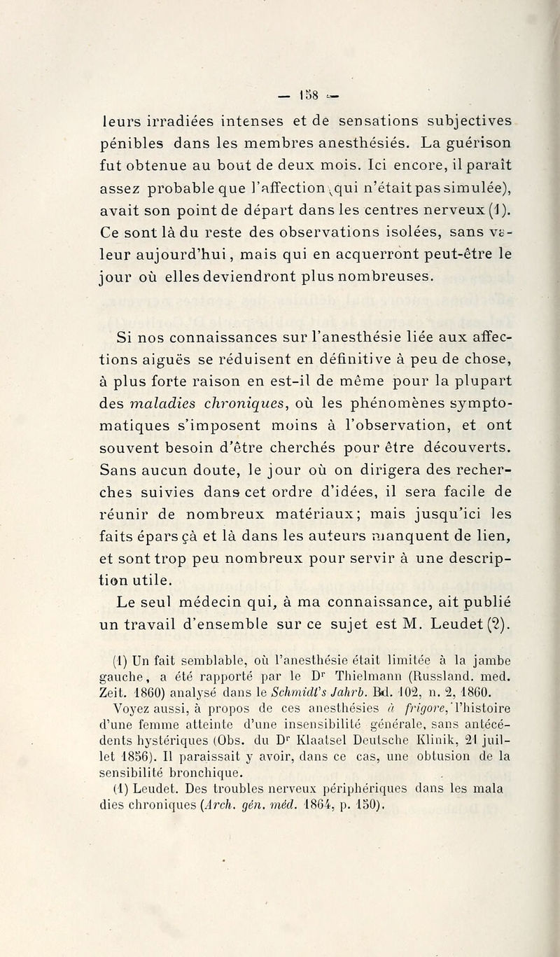 leurs irradiées intenses et de sensations subjectives pénibles dans les membres anesthésiés. La guérison fut obtenue au bout de deux mois. Ici encore, il paraît assez probable que l'affection ^qui n'étaitpassimulée), avait son point de départ dans les centres nerveux (1). Ce sont là du reste des observations isolées, sans vc- leur aujourd'hui, mais qui en acquerront peut-être le jour où elles deviendront plus nombreuses. Si nos connaissances sur l'anesthésie liée aux affec- tions aiguës se réduisent en définitive à peu de chose, à plus forte raison en est-il de même pour la plupart des maladies chroniques, où les phénomènes sympto- matiques s'imposent moins à l'observation, et ont souvent besoin d'être cherchés pour être découverts. Sans aucun doute, le jour où on dirigera des recher- ches suivies dans cet ordre d'idées, il sera facile de réunir de nombreux matériaux; mais jusqu'ici les faits éparsçà et là dans les auteurs manquent de lien, et sont trop peu nombreux pour servir à une descrip- tion utile. Le seul médecin qui, à ma connaissance, ait publié un travail d'ensemble sur ce sujet est M. Leudet('2). (1) Un fait semblable, où l'anesthésie était limitée à la jambe gauche, a été rapporté par le D Thielmann (Russland. med. Zeit. 1860) analysé dans le SchmidVs Jahrb. Bd. lO'i, n. 2, 1860. Voyez aussi, à propos de ces anesthésiés à /j^ore,'l'histoire d'une femme atteinte d'une insensibilité générale, sans antécé- dents hystériques (Obs. du D' Klaatsel Deutsche Klinik, 21 juil- let 1856). Il paraissait y avoir, dans ce cas, une obtusion de la sensibilité bronchique. (1) Leudet. Des troubles nerveux périphériques dans les mala dies chroniques {Aixh. gén. méd. 1864, p. 150).